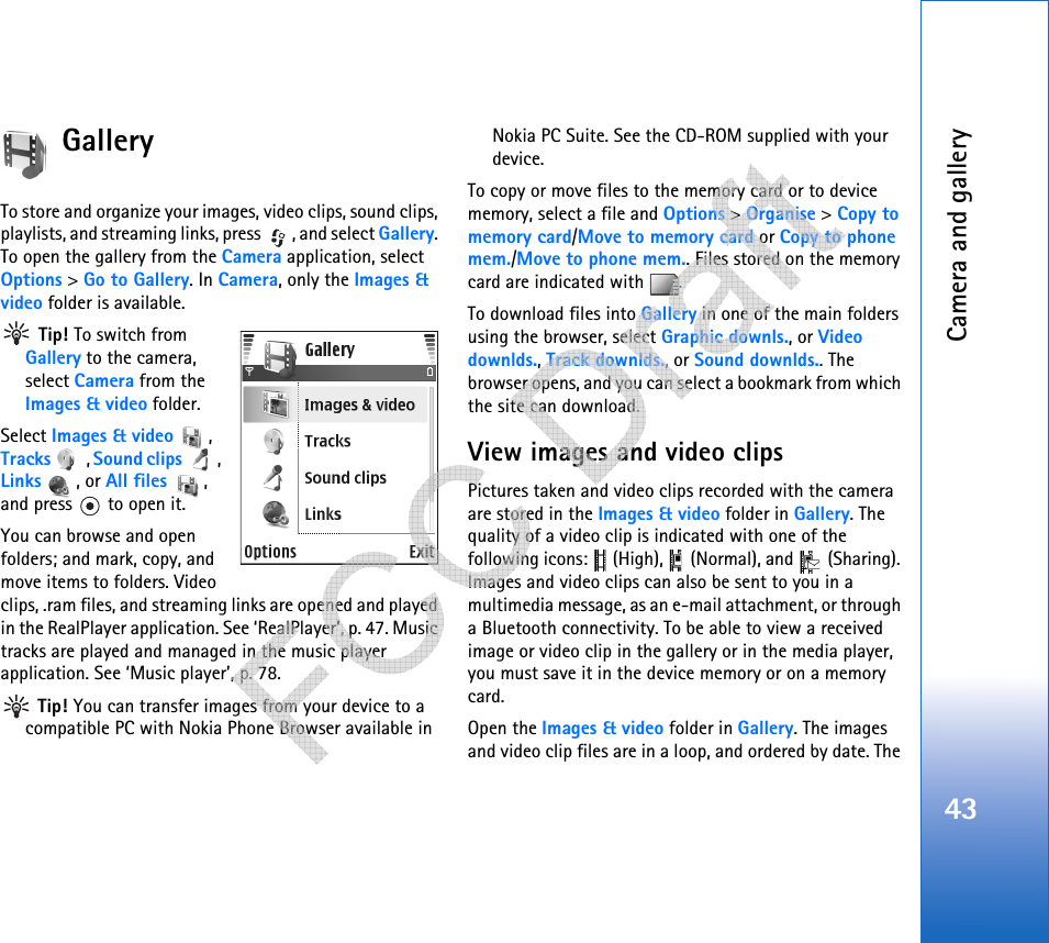 Camera and gallery43GalleryTo store and organize your images, video clips, sound clips, playlists, and streaming links, press  , and select Gallery. To open the gallery from the Camera application, select Options &gt; Go to Gallery. In Camera, only the Images &amp; video folder is available. Tip! To switch from Gallery to the camera, select Camera from the Images &amp; video folder.Select Images &amp; video , Tracks , Sound clips , Links , or All files , and press   to open it. You can browse and open folders; and mark, copy, and move items to folders. Video clips, .ram files, and streaming links are opened and played in the RealPlayer application. See ‘RealPlayer’, p. 47. Music tracks are played and managed in the music player application. See ‘Music player’, p. 78. Tip! You can transfer images from your device to a compatible PC with Nokia Phone Browser available in Nokia PC Suite. See the CD-ROM supplied with your device.To copy or move files to the memory card or to device memory, select a file and Options &gt; Organise &gt; Copy to memory card/Move to memory card or Copy to phone mem./Move to phone mem.. Files stored on the memory card are indicated with  .To download files into Gallery in one of the main folders using the browser, select Graphic downls., or Video downlds., Track downlds., or Sound downlds.. The browser opens, and you can select a bookmark from which the site can download.View images and video clipsPictures taken and video clips recorded with the camera are stored in the Images &amp; video folder in Gallery. The quality of a video clip is indicated with one of the following icons:   (High),   (Normal), and   (Sharing). Images and video clips can also be sent to you in a multimedia message, as an e-mail attachment, or through a Bluetooth connectivity. To be able to view a received image or video clip in the gallery or in the media player, you must save it in the device memory or on a memory card.Open the Images &amp; video folder in Gallery. The images and video clip files are in a loop, and ordered by date. The    