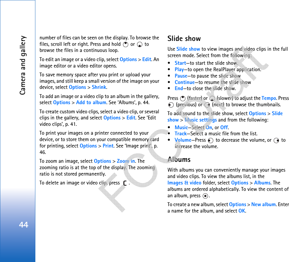Camera and gallery44number of files can be seen on the display. To browse the files, scroll left or right. Press and hold   or   to browse the files in a continuous loop.To edit an image or a video clip, select Options &gt; Edit. An image editor or a video editor opens.To save memory space after you print or upload your images, and still keep a small version of the image on your device, select Options &gt; Shrink. To add an image or a video clip to an album in the gallery, select Options &gt; Add to album. See ‘Albums’, p. 44.To create custom video clips, select a video clip, or several clips in the gallery, and select Options &gt; Edit. See ‘Edit video clips’, p. 41.To print your images on a printer connected to your device, or to store them on your compatible memory card for printing, select Options &gt; Print. See ‘Image print’, p. 46.To zoom an image, select Options &gt; Zoom in. The zooming ratio is at the top of the display. The zooming ratio is not stored permanently.To delete an image or video clip, press  . Slide showUse Slide show to view images and video clips in the full screen mode. Select from the following:•Start—to start the slide show.•Play—to open the RealPlayer application.•Pause—to pause the slide show•Continue—to resume the slide show•End—to close the slide show.Press   (faster) or   (slower) to adjust the Tempo. Press  (previous) or   (next) to browse the thumbnails.To add sound to the slide show, select Options &gt; Slide show &gt; Music settings and from the following:•Music—Select On, or Off.•Track—Select a music file from the list.•Volume—Press   to decrease the volume, or   to increase the volume.AlbumsWith albums you can conveniently manage your images and video clips. To view the albums list, in the Images &amp; video folder, select Options &gt; Albums. The albums are ordered alphabetically. To view the content of an album, press  .To create a new album, select Options &gt; New album. Enter a name for the album, and select OK.   