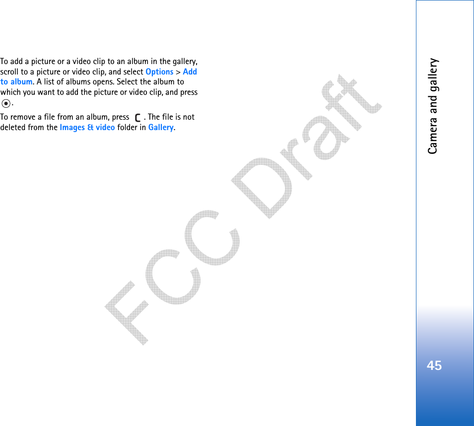 Camera and gallery45To add a picture or a video clip to an album in the gallery, scroll to a picture or video clip, and select Options &gt; Add to album. A list of albums opens. Select the album to which you want to add the picture or video clip, and press .To remove a file from an album, press  . The file is not deleted from the Images &amp; video folder in Gallery.   