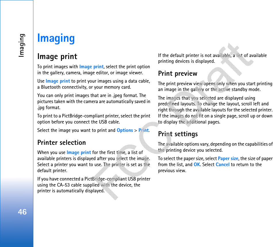 Imaging46ImagingImage printTo print images with Image print, select the print option in the gallery, camera, image editor, or image viewer.Use Image print to print your images using a data cable, a Bluetooth connectivity, or your memory card.You can only print images that are in .jpeg format. The pictures taken with the camera are automatically saved in .jpg format.To print to a PictBridge-compliant printer, select the print option before you connect the USB cable.Select the image you want to print and Options &gt; Print.Printer selectionWhen you use Image print for the first time, a list of available printers is displayed after you select the image. Select a printer you want to use. The printer is set as the default printer. If you have connected a PictBridge-compliant USB printer using the CA-53 cable supplied with the device, the printer is automatically displayed. If the default printer is not available, a list of available printing devices is displayed. Print previewThe print preview view opens only when you start printing an image in the gallery or the active standby mode.The images that you selected are displayed using predefined layouts. To change the layout, scroll left and right through the available layouts for the selected printer. If the images do not fit on a single page, scroll up or down to display the additional pages.Print settingsThe available options vary, depending on the capabilities of the printing device you selected.To select the paper size, select Paper size, the size of paper from the list, and OK. Select Cancel to return to the previous view.   