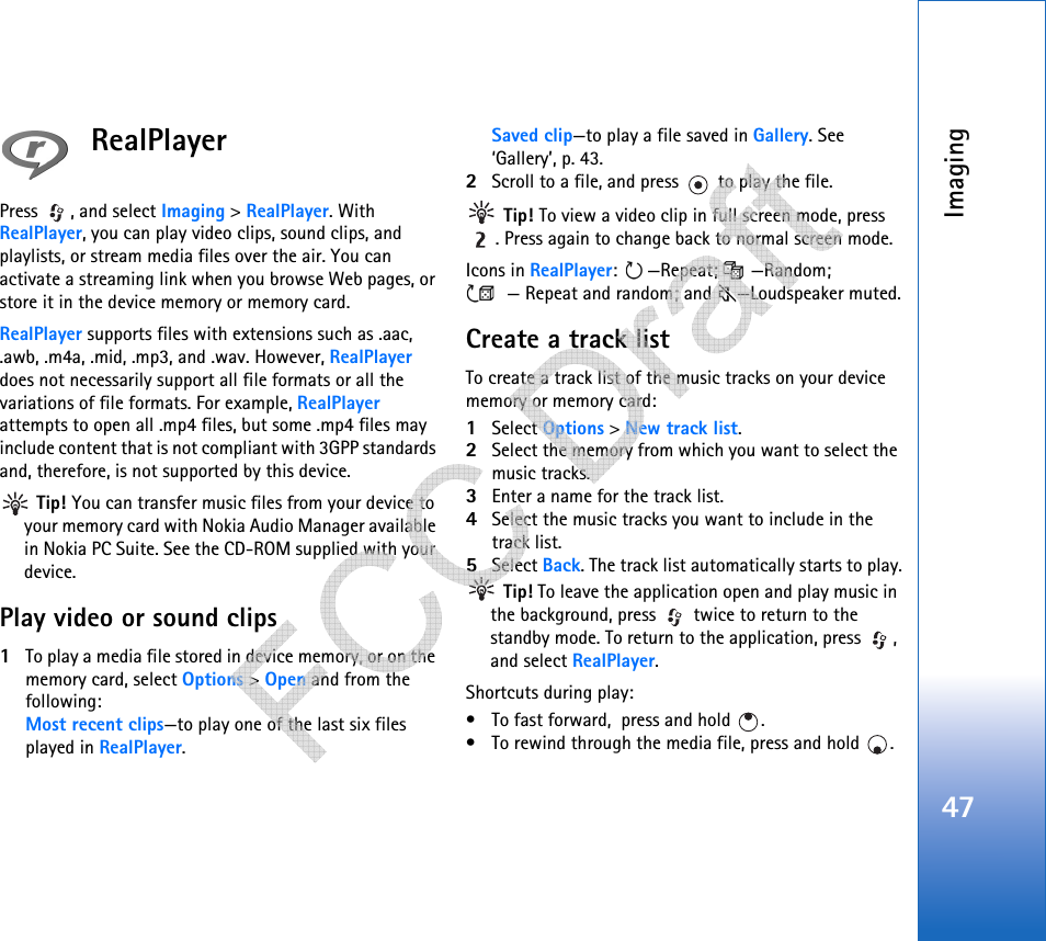 Imaging47RealPlayerPress , and select Imaging &gt; RealPlayer. With RealPlayer, you can play video clips, sound clips, and playlists, or stream media files over the air. You can activate a streaming link when you browse Web pages, or store it in the device memory or memory card. RealPlayer supports files with extensions such as .aac, .awb, .m4a, .mid, .mp3, and .wav. However, RealPlayer does not necessarily support all file formats or all the variations of file formats. For example, RealPlayer  attempts to open all .mp4 files, but some .mp4 files may include content that is not compliant with 3GPP standards and, therefore, is not supported by this device.  Tip! You can transfer music files from your device to your memory card with Nokia Audio Manager available in Nokia PC Suite. See the CD-ROM supplied with your device.Play video or sound clips1To play a media file stored in device memory, or on the memory card, select Options &gt; Open and from the following:Most recent clips—to play one of the last six files played in RealPlayer.Saved clip—to play a file saved in Gallery. See ‘Gallery’, p. 43.2Scroll to a file, and press   to play the file. Tip! To view a video clip in full screen mode, press . Press again to change back to normal screen mode.Icons in RealPlayer: —Repeat;  —Random; — Repeat and random; and —Loudspeaker muted.Create a track listTo create a track list of the music tracks on your device memory or memory card:1Select Options &gt; New track list.2Select the memory from which you want to select the music tracks.3Enter a name for the track list.4Select the music tracks you want to include in the track list.5Select Back. The track list automatically starts to play. Tip! To leave the application open and play music in the background, press   twice to return to the standby mode. To return to the application, press  , and select RealPlayer.Shortcuts during play:• To fast forward,  press and hold  . • To rewind through the media file, press and hold  .    