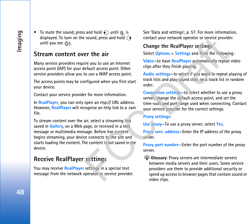 Imaging48• To mute the sound, press and hold   until   is displayed. To turn on the sound, press and hold   until you see  .Stream content over the airMany service providers require you to use an Internet access point (IAP) for your default access point. Other service providers allow you to use a WAP access point.The access points may be configured when you first start your device.Contact your service provider for more information. In RealPlayer, you can only open an rtsp:// URL address. However, RealPlayer will recognise an http link to a .ram file.To stream content over the air, select a streaming link saved in Gallery, on a Web page, or received in a text message or multimedia message. Before live content begins streaming, your device connects to the site and starts loading the content. The content is not saved in the device.Receive RealPlayer settingsYou may receive RealPlayer settings in a special text message from the network operator or service provider. See ‘Data and settings’, p. 57. For more information, contact your network operator or service provider.Change the RealPlayer settingsSelect Options &gt; Settings and from the following:Video—to have RealPlayer automatically repeat video clips after they finish playing.Audio settings—to select if you want to repeat playing of track lists and play sound clips on a track list in random order.Connection settings—to select whether to use a proxy server, change the default access point, and set the time-outs and port range used when connecting. Contact your service provider for the correct settings.Proxy settings:Use proxy—To use a proxy server, select Yes.Proxy serv. address—Enter the IP address of the proxy server.Proxy port number—Enter the port number of the proxy server.Glossary: Proxy servers are intermediate servers between media servers and their users. Some service providers use them to provide additional security or speed up access to browser pages that contain sound or video clips.    