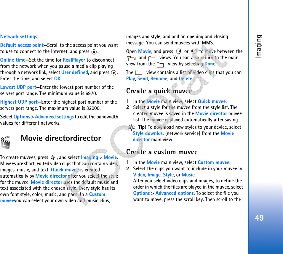Imaging49Network settings:Default access point—Scroll to the access point you want to use to connect to the Internet, and press  .Online time—Set the time for RealPlayer to disconnect from the network when you pause a media clip playing through a network link, select User defined, and press  . Enter the time, and select OK.Lowest UDP port—Enter the lowest port number of the servers port range. The minimum value is 6970.Highest UDP port—Enter the highest port number of the servers port range. The maximum value is 32000.Select Options &gt; Advanced settings to edit the bandwidth values for different networks.Movie directordirectorTo create muvees, press  , and select Imaging &gt; Movie. Muvees are short, edited video clips that can contain video, images, music, and text. Quick muvee is created automatically by Movie director after you select the style for the muvee. Movie director uses the default music and text associated with the chosen style. Every style has its own font style, color, music, and pace. In a Custom muveeyou can select your own video and music clips, images and style, and add an opening and closing message. You can send muvees with MMS.Open Movie, and press   or   to move between the  and   views. You can also return to the main view from the   view by selecting Done.The   view contains a list of video clips that you can Play, Send, Rename, and Delete.Create a quick muvee1In the Movie main view, select Quick muvee.2Select a style for the muvee from the style list. The created muvee is saved in the Movie director muvee list. The muvee is played automatically after saving. Tip! To download new styles to your device, select Style downlds. (network service) from the Movie director main view. Create a custom muvee1In the Movie main view, select Custom muvee. 2Select the clips you want to include in your muvee in Video, Image, Style, or Music. After you select video clips and images, to define the order in which the files are played in the muvee, select Options &gt; Advanced options. To select the file you want to move, press the scroll key. Then scroll to the    