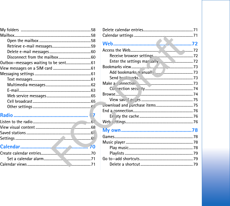 My folders  ............................................................................58Mailbox...................................................................................58Open the mailbox ........................................................58Retrieve e-mail messages..........................................59Delete e-mail messages.............................................60Disconnect from the mailbox...................................60Outbox—messages waiting to be sent...........................61View messages on a SIM card .........................................61Messaging settings .............................................................61Text messages...............................................................61Multimedia messages.................................................62E-mail..............................................................................63Web service messages................................................65Cell broadcast...............................................................65Other settings...............................................................65Radio ........................................................ 67Listen to the radio...............................................................67View visual content ............................................................68Saved stations ......................................................................68Settings ..................................................................................69Calendar................................................... 70Create calendar entries......................................................70Set a calendar alarm...................................................71Calendar views .....................................................................71Delete calendar entries......................................................71Calendar settings ................................................................71Web...........................................................72Access the Web....................................................................72Receive browser settings...........................................72Enter the settings manually.....................................72Bookmarks view...................................................................73Add bookmarks manually..........................................73Send bookmarks...........................................................73Make a connection.............................................................73Connection security....................................................74Browse....................................................................................74View saved pages ........................................................75Download and purchase items........................................75End a connection.................................................................76Empty the cache..........................................................76Web settings.........................................................................76My own.....................................................78Games.....................................................................................78Music player .........................................................................78Play music......................................................................78Playlists ..........................................................................79Go to—add shortcuts..........................................................79Delete a shortcut.........................................................79      