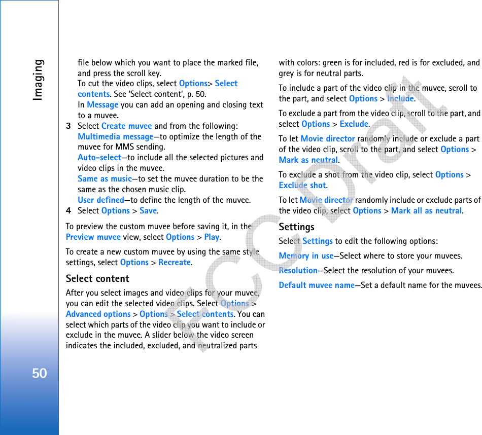 Imaging50file below which you want to place the marked file, and press the scroll key.To cut the video clips, select Options&gt; Select contents. See ‘Select content’, p. 50. In Message you can add an opening and closing text to a muvee.3Select Create muvee and from the following:Multimedia message—to optimize the length of the muvee for MMS sending.Auto-select—to include all the selected pictures and video clips in the muvee.Same as music—to set the muvee duration to be the same as the chosen music clip.User defined—to define the length of the muvee.4Select Options &gt; Save.To preview the custom muvee before saving it, in the Preview muvee view, select Options &gt; Play.To create a new custom muvee by using the same style settings, select Options &gt; Recreate.Select contentAfter you select images and video clips for your muvee, you can edit the selected video clips. Select Options &gt; Advanced options &gt; Options &gt; Select contents. You can select which parts of the video clip you want to include or exclude in the muvee. A slider below the video screen indicates the included, excluded, and neutralized parts with colors: green is for included, red is for excluded, and grey is for neutral parts.To include a part of the video clip in the muvee, scroll to the part, and select Options &gt; Include.To exclude a part from the video clip, scroll to the part, and select Options &gt; Exclude.To let Movie director randomly include or exclude a part of the video clip, scroll to the part, and select Options &gt; Mark as neutral.To exclude a shot from the video clip, select Options &gt; Exclude shot.To let Movie director randomly include or exclude parts of the video clip, select Options &gt; Mark all as neutral.SettingsSelect Settings to edit the following options:Memory in use—Select where to store your muvees.Resolution—Select the resolution of your muvees.Default muvee name—Set a default name for the muvees.   