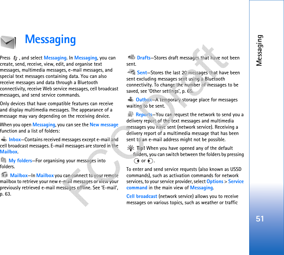 Messaging51MessagingPress , and select Messaging. In Messaging, you can create, send, receive, view, edit, and organise text messages, multimedia messages, e-mail messages, and special text messages containing data. You can also receive messages and data through a Bluetooth connectivity, receive Web service messages, cell broadcast messages, and send service commands.Only devices that have compatible features can receive and display multimedia messages. The appearance of a message may vary depending on the receiving device.When you open Messaging, you can see the New message function and a list of folders: Inbox—Contains received messages except e-mail and cell broadcast messages. E-mail messages are stored in the Mailbox. My folders—For organising your messages into folders. Mailbox—In Mailbox you can connect to your remote mailbox to retrieve your new e-mail messages or view your previously retrieved e-mail messages offline. See ‘E-mail’, p. 63. Drafts—Stores draft messages that have not been sent. Sent—Stores the last 20 messages that have been sent excluding messages sent using a Bluetooth connectivity. To change the number of messages to be saved, see ‘Other settings’, p. 65. Outbox—A temporary storage place for messages waiting to be sent. Reports—You can request the network to send you a delivery report of the text messages and multimedia messages you have sent (network service). Receiving a delivery report of a multimedia message that has been sent to an e-mail address might not be possible. Tip! When you have opened any of the default folders, you can switch between the folders by pressing  or  .To enter and send service requests (also known as USSD commands), such as activation commands for network services, to your service provider, select Options &gt; Service command in the main view of Messaging.Cell broadcast (network service) allows you to receive messages on various topics, such as weather or traffic    