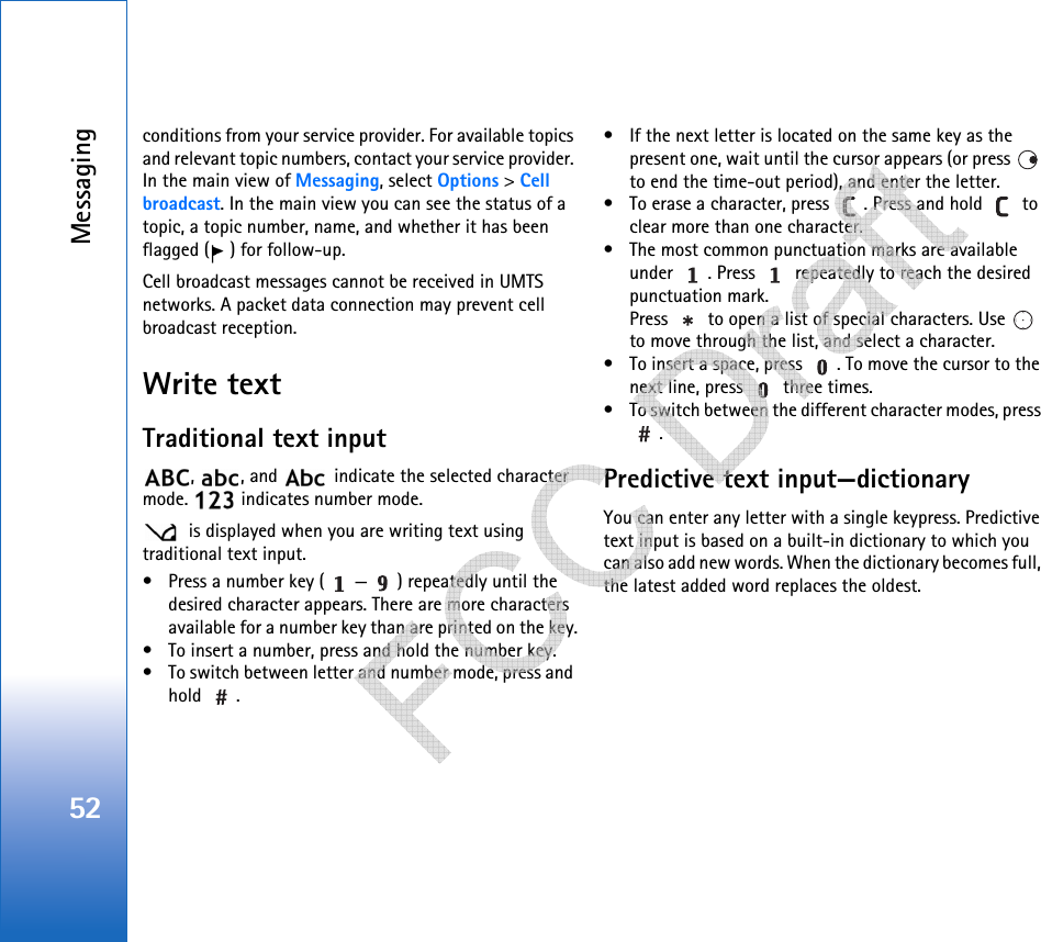 Messaging52conditions from your service provider. For available topics and relevant topic numbers, contact your service provider. In the main view of Messaging, select Options &gt; Cell broadcast. In the main view you can see the status of a topic, a topic number, name, and whether it has been flagged ( ) for follow-up.Cell broadcast messages cannot be received in UMTS networks. A packet data connection may prevent cell broadcast reception.Write textTraditional text input,  , and   indicate the selected character mode.   indicates number mode. is displayed when you are writing text using traditional text input.• Press a number key ( — ) repeatedly until the desired character appears. There are more characters available for a number key than are printed on the key.• To insert a number, press and hold the number key. • To switch between letter and number mode, press and hold .• If the next letter is located on the same key as the present one, wait until the cursor appears (or press   to end the time-out period), and enter the letter.• To erase a character, press  . Press and hold   to clear more than one character.• The most common punctuation marks are available under  . Press   repeatedly to reach the desired punctuation mark.Press   to open a list of special characters. Use   to move through the list, and select a character.• To insert a space, press  . To move the cursor to the next line, press   three times.• To switch between the different character modes, press .Predictive text input—dictionaryYou can enter any letter with a single keypress. Predictive text input is based on a built-in dictionary to which you can also add new words. When the dictionary becomes full, the latest added word replaces the oldest.    