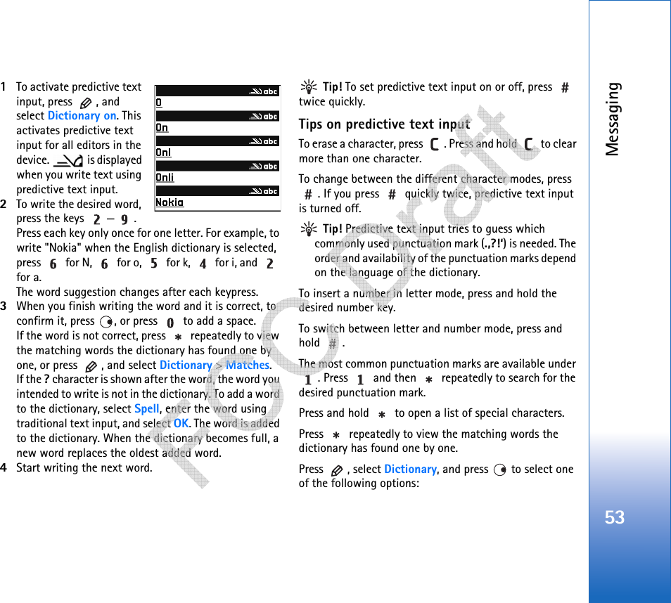 Messaging531To activate predictive text input, press  , and select Dictionary on. This activates predictive text input for all editors in the device.  is displayed when you write text using predictive text input.2To write the desired word, press the keys  — . Press each key only once for one letter. For example, to write &quot;Nokia&quot; when the English dictionary is selected, press   for N,   for o,   for k,   for i, and   for a.The word suggestion changes after each keypress.3When you finish writing the word and it is correct, to confirm it, press  , or press   to add a space.If the word is not correct, press   repeatedly to view the matching words the dictionary has found one by one, or press  , and select Dictionary &gt; Matches.If the ? character is shown after the word, the word you intended to write is not in the dictionary. To add a word to the dictionary, select Spell, enter the word using traditional text input, and select OK. The word is added to the dictionary. When the dictionary becomes full, a new word replaces the oldest added word.4Start writing the next word. Tip! To set predictive text input on or off, press   twice quickly.Tips on predictive text inputTo erase a character, press  . Press and hold   to clear more than one character.To change between the different character modes, press . If you press   quickly twice, predictive text input is turned off. Tip! Predictive text input tries to guess which commonly used punctuation mark (.,?!‘) is needed. The order and availability of the punctuation marks depend on the language of the dictionary.To insert a number in letter mode, press and hold the desired number key.To switch between letter and number mode, press and hold .The most common punctuation marks are available under . Press   and then   repeatedly to search for the desired punctuation mark.Press and hold   to open a list of special characters.Press   repeatedly to view the matching words the dictionary has found one by one.Press , select Dictionary, and press   to select one of the following options:   