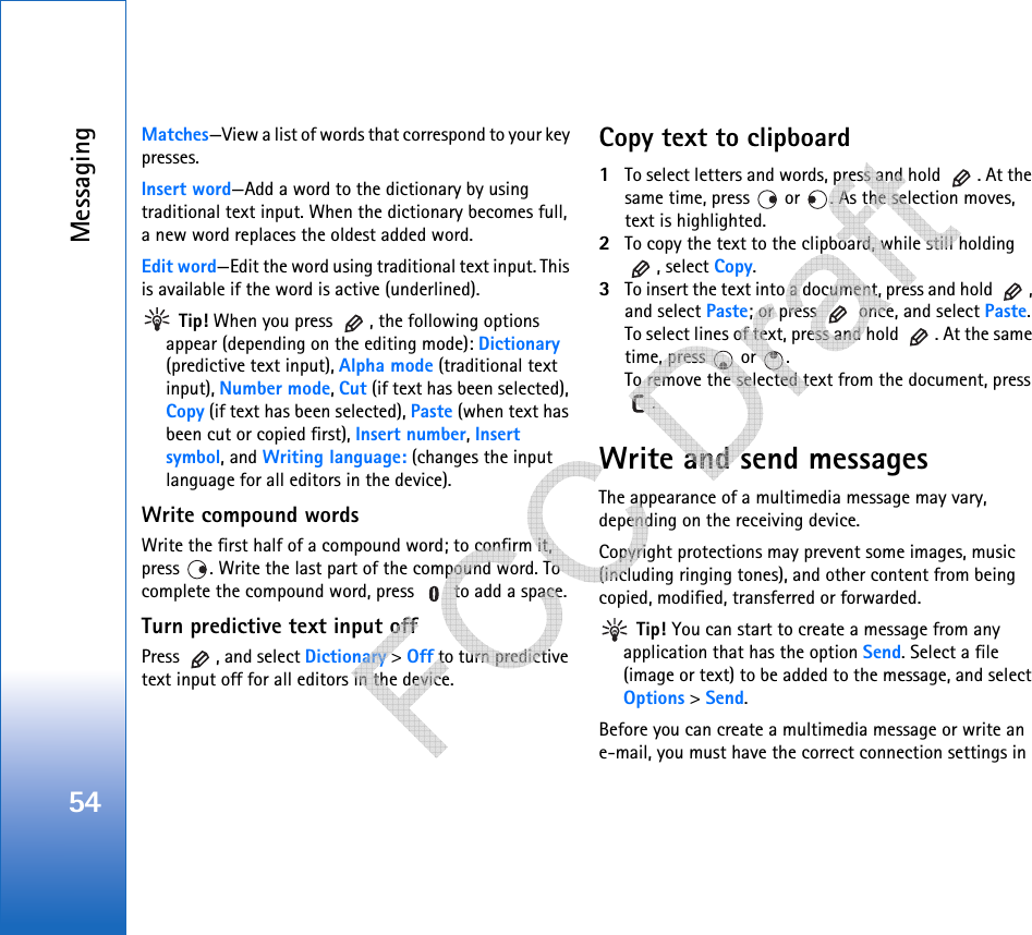 Messaging54Matches—View a list of words that correspond to your key presses. Insert word—Add a word to the dictionary by using traditional text input. When the dictionary becomes full, a new word replaces the oldest added word.Edit word—Edit the word using traditional text input. This is available if the word is active (underlined). Tip! When you press  , the following options appear (depending on the editing mode): Dictionary (predictive text input), Alpha mode (traditional text input), Number mode, Cut (if text has been selected), Copy (if text has been selected), Paste (when text has been cut or copied first), Insert number, Insert symbol, and Writing language: (changes the input language for all editors in the device).Write compound wordsWrite the first half of a compound word; to confirm it, press  . Write the last part of the compound word. To complete the compound word, press   to add a space.Turn predictive text input offPress  , and select Dictionary &gt; Off to turn predictive text input off for all editors in the device.Copy text to clipboard1To select letters and words, press and hold  . At the same time, press   or  . As the selection moves, text is highlighted.2To copy the text to the clipboard, while still holding , select Copy. 3To insert the text into a document, press and hold  , and select Paste; or press   once, and select Paste. To select lines of text, press and hold  . At the same time, press   or  . To remove the selected text from the document, press .Write and send messagesThe appearance of a multimedia message may vary, depending on the receiving device.Copyright protections may prevent some images, music (including ringing tones), and other content from being copied, modified, transferred or forwarded. Tip! You can start to create a message from any application that has the option Send. Select a file (image or text) to be added to the message, and select Options &gt; Send.Before you can create a multimedia message or write an e-mail, you must have the correct connection settings in    