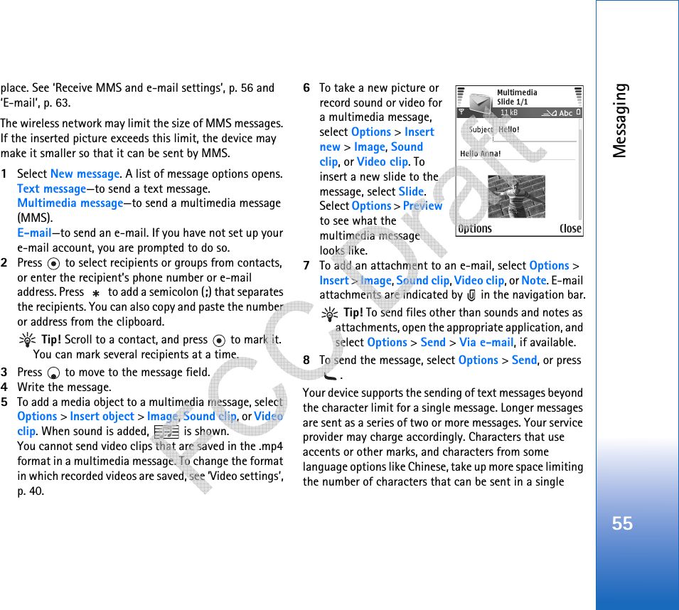 Messaging55place. See ‘Receive MMS and e-mail settings’, p. 56 and ‘E-mail’, p. 63.The wireless network may limit the size of MMS messages. If the inserted picture exceeds this limit, the device may make it smaller so that it can be sent by MMS.1Select New message. A list of message options opens. Text message—to send a text message. Multimedia message—to send a multimedia message (MMS).E-mail—to send an e-mail. If you have not set up your e-mail account, you are prompted to do so.2Press   to select recipients or groups from contacts, or enter the recipient’s phone number or e-mail address. Press   to add a semicolon (;) that separates the recipients. You can also copy and paste the number or address from the clipboard.  Tip! Scroll to a contact, and press   to mark it. You can mark several recipients at a time.3Press   to move to the message field.4Write the message.5To add a media object to a multimedia message, select Options &gt; Insert object &gt; Image, Sound clip, or Video clip. When sound is added,   is shown.You cannot send video clips that are saved in the .mp4 format in a multimedia message. To change the format in which recorded videos are saved, see ‘Video settings’, p. 40.6To take a new picture or record sound or video for a multimedia message, select Options &gt; Insert new &gt; Image, Sound clip, or Video clip. To insert a new slide to the message, select Slide.Select Options &gt; Preview to see what the multimedia message looks like.7To add an attachment to an e-mail, select Options &gt; Insert &gt; Image, Sound clip, Video clip, or Note. E-mail attachments are indicated by   in the navigation bar. Tip! To send files other than sounds and notes as attachments, open the appropriate application, and select Options &gt; Send &gt; Via e-mail, if available.8To send the message, select Options &gt; Send, or press .Your device supports the sending of text messages beyond the character limit for a single message. Longer messages are sent as a series of two or more messages. Your service provider may charge accordingly. Characters that use accents or other marks, and characters from some language options like Chinese, take up more space limiting the number of characters that can be sent in a single    