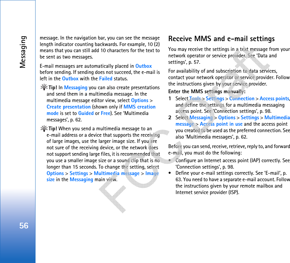 Messaging56message. In the navigation bar, you can see the message length indicator counting backwards. For example, 10 (2) means that you can still add 10 characters for the text to be sent as two messages.E-mail messages are automatically placed in Outbox before sending. If sending does not succeed, the e-mail is left in the Outbox with the Failed status.Tip! In Messaging you can also create presentations and send them in a multimedia message. In the multimedia message editor view, select Options &gt; Create presentation (shown only if MMS creation mode is set to Guided or Free). See ‘Multimedia messages’, p. 62.Tip! When you send a multimedia message to an e-mail address or a device that supports the receiving of large images, use the larger image size. If you are not sure of the receiving device, or the network does not support sending large files, it is recommended that you use a smaller image size or a sound clip that is no longer than 15 seconds. To change the setting, select Options &gt; Settings &gt; Multimedia message &gt; Image size in the Messaging main view.Receive MMS and e-mail settingsYou may receive the settings in a text message from your network operator or service provider. See ‘Data and settings’, p. 57. For availability of and subscription to data services, contact your network operator or service provider. Follow the instructions given by your service provider.Enter the MMS settings manually:1Select Tools &gt; Settings &gt; Connection &gt; Access points, and define the settings for a multimedia messaging access point. See ‘Connection settings’, p. 98.2Select Messaging &gt; Options &gt; Settings &gt; Multimedia message &gt; Access point in use and the access point you created to be used as the preferred connection. See also ‘Multimedia messages’, p. 62.Before you can send, receive, retrieve, reply to, and forward e-mail, you must do the following:• Configure an Internet access point (IAP) correctly. See ‘Connection settings’, p. 98.• Define your e-mail settings correctly. See ‘E-mail’, p. 63. You need to have a separate e-mail account. Follow the instructions given by your remote mailbox and Internet service provider (ISP).   