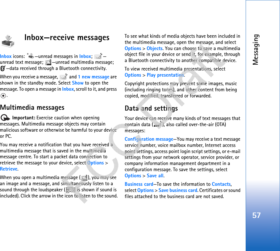 Messaging57Inbox—receive messagesInbox icons:  —unread messages in Inbox; — unread text message;  —unread multimedia message; —data received through a Bluetooth connectivity.When you receive a message,   and 1 new message are shown in the standby mode. Select Show to open the message. To open a message in Inbox, scroll to it, and press .Multimedia messages Important: Exercise caution when opening messages. Multimedia message objects may contain malicious software or otherwise be harmful to your device or PC. You may receive a notification that you have received a multimedia message that is saved in the multimedia message centre. To start a packet data connection to retrieve the message to your device, select Options &gt; Retrieve.When you open a multimedia message ( ), you may see an image and a message, and simultaneously listen to a sound through the loudspeaker (  is shown if sound is included). Click the arrow in the icon to listen to the sound.To see what kinds of media objects have been included in the multimedia message, open the message, and select Options &gt; Objects. You can choose to save a multimedia object file in your device or send it, for example, through a Bluetooth connectivity to another compatible device.To view received multimedia presentations, select Options &gt; Play presentation. Copyright protections may prevent some images, music (including ringing tones), and other content from being copied, modified, transferred or forwarded.Data and settingsYour device can receive many kinds of text messages that contain data ( ), also called over-the-air (OTA) messages:Configuration message—You may receive a text message service number, voice mailbox number, Internet access point settings, access point login script settings, or e-mail settings from your network operator, service provider, or company information management department in a configuration message. To save the settings, select Options &gt; Save all.Business card—To save the information to Contacts, select Options &gt; Save business card. Certificates or sound files attached to the business card are not saved.   