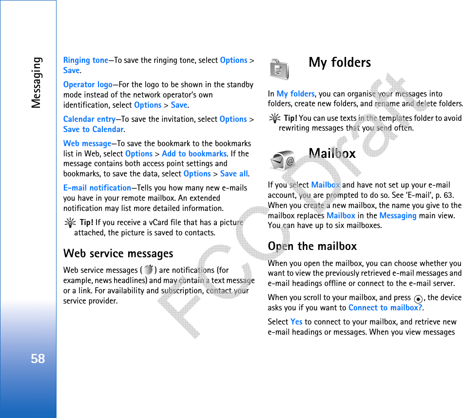 Messaging58Ringing tone—To save the ringing tone, select Options &gt; Save.Operator logo—For the logo to be shown in the standby mode instead of the network operator’s own identification, select Options &gt; Save.Calendar entry—To save the invitation, select Options &gt; Save to Calendar.Web message—To save the bookmark to the bookmarks list in Web, select Options &gt; Add to bookmarks. If the message contains both access point settings and bookmarks, to save the data, select Options &gt; Save all. E-mail notification—Tells you how many new e-mails you have in your remote mailbox. An extended notification may list more detailed information. Tip! If you receive a vCard file that has a picture attached, the picture is saved to contacts.Web service messagesWeb service messages ( ) are notifications (for example, news headlines) and may contain a text message or a link. For availability and subscription, contact your service provider.My folders In My folders, you can organise your messages into folders, create new folders, and rename and delete folders. Tip! You can use texts in the templates folder to avoid rewriting messages that you send often.MailboxIf you select Mailbox and have not set up your e-mail account, you are prompted to do so. See ‘E-mail’, p. 63. When you create a new mailbox, the name you give to the mailbox replaces Mailbox in the Messaging main view. You can have up to six mailboxes.Open the mailboxWhen you open the mailbox, you can choose whether you want to view the previously retrieved e-mail messages and e-mail headings offline or connect to the e-mail server.When you scroll to your mailbox, and press  , the device asks you if you want to Connect to mailbox?.Select Yes to connect to your mailbox, and retrieve new e-mail headings or messages. When you view messages    