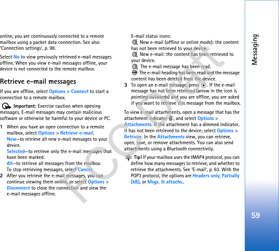 Messaging59online, you are continuously connected to a remote mailbox using a packet data connection. See also ‘Connection settings’, p. 98.Select No to view previously retrieved e-mail messages offline. When you view e-mail messages offline, your device is not connected to the remote mailbox.Retrieve e-mail messagesIf you are offline, select Options &gt; Connect to start a connection to a remote mailbox.  Important: Exercise caution when opening messages. E-mail messages may contain malicious software or otherwise be harmful to your device or PC.1When you have an open connection to a remote mailbox, select Options &gt; Retrieve e-mail.New—to retrieve all new e-mail messages to your device.Selected—to retrieve only the e-mail messages that have been marked.All—to retrieve all messages from the mailbox.To stop retrieving messages, select Cancel.2After you retrieve the e-mail messages, you can continue viewing them online, or select Options &gt; Disconnect to close the connection and view the e-mail messages offline.E-mail status icons: New e-mail (offline or online mode): the content has not been retrieved to your device.  New e-mail: the content has been retrieved to your device. The e-mail message has been read.  The e-mail heading has been read and the message content has been deleted from the device.3To open an e-mail message, press  . If the e-mail message has not been retrieved (arrow in the icon is pointing outwards) and you are offline, you are asked if you want to retrieve this message from the mailbox.To view e-mail attachments, open a message that has the attachment indicator  , and select Options &gt; Attachments. If the attachment has a dimmed indicator, it has not been retrieved to the device; select Options &gt; Retrieve. In the Attachments view, you can retrieve, open, save, or remove attachments. You can also send attachments using a Bluetooth connectivity. Tip! If your mailbox uses the IMAP4 protocol, you can define how many messages to retrieve, and whether to retrieve the attachments. See ‘E-mail’, p. 63. With the POP3 protocol, the options are Headers only, Partially (kB), or Msgs. &amp; attachs..   