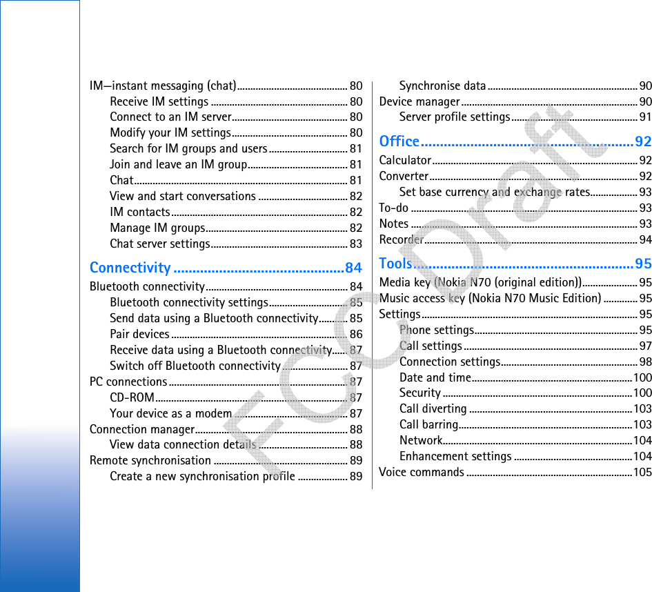 IM—instant messaging (chat)..........................................80Receive IM settings .................................................... 80Connect to an IM server............................................ 80Modify your IM settings............................................ 80Search for IM groups and users .............................. 81Join and leave an IM group...................................... 81Chat................................................................................. 81View and start conversations .................................. 82IM contacts................................................................... 82Manage IM groups...................................................... 82Chat server settings.................................................... 83Connectivity .............................................84Bluetooth connectivity...................................................... 84Bluetooth connectivity settings..............................85Send data using a Bluetooth connectivity........... 85Pair devices ................................................................... 86Receive data using a Bluetooth connectivity...... 87Switch off Bluetooth connectivity......................... 87PC connections....................................................................87CD-ROM......................................................................... 87Your device as a modem ........................................... 87Connection manager.......................................................... 88View data connection details .................................. 88Remote synchronisation ...................................................89Create a new synchronisation profile ................... 89Synchronise data.........................................................90Device manager...................................................................90Server profile settings................................................ 91Office........................................................92Calculator.............................................................................. 92Converter............................................................................... 92Set base currency and exchange rates..................93To-do ...................................................................................... 93Notes ...................................................................................... 93Recorder................................................................................. 94Tools..........................................................95Media key (Nokia N70 (original edition))..................... 95Music access key (Nokia N70 Music Edition) .............95Settings.................................................................................. 95Phone settings..............................................................95Call settings ..................................................................97Connection settings....................................................98Date and time.............................................................100Security ........................................................................100Call diverting ..............................................................103Call barring..................................................................103Network........................................................................104Enhancement settings .............................................104Voice commands ...............................................................105   