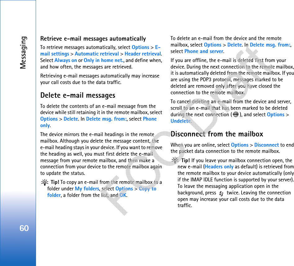 Messaging60Retrieve e-mail messages automaticallyTo retrieve messages automatically, select Options &gt; E-mail settings &gt; Automatic retrieval &gt; Header retrieval. Select Always on or Only in home net., and define when, and how often, the messages are retrieved.Retrieving e-mail messages automatically may increase your call costs due to the data traffic.Delete e-mail messagesTo delete the contents of an e-mail message from the device while still retaining it in the remote mailbox, select Options &gt; Delete. In Delete msg. from:, select Phone only.The device mirrors the e-mail headings in the remote mailbox. Although you delete the message content, the e-mail heading stays in your device. If you want to remove the heading as well, you must first delete the e-mail message from your remote mailbox, and then make a connection from your device to the remote mailbox again to update the status. Tip! To copy an e-mail from the remote mailbox to a folder under My folders, select Options &gt; Copy to folder, a folder from the list, and OK.To delete an e-mail from the device and the remote mailbox, select Options &gt; Delete. In Delete msg. from:, select Phone and server.If you are offline, the e-mail is deleted first from your device. During the next connection to the remote mailbox, it is automatically deleted from the remote mailbox. If you are using the POP3 protocol, messages marked to be deleted are removed only after you have closed the connection to the remote mailbox.To cancel deleting an e-mail from the device and server, scroll to an e-mail that has been marked to be deleted during the next connection ( ), and select Options &gt; Undelete.Disconnect from the mailboxWhen you are online, select Options &gt; Disconnect to end the packet data connection to the remote mailbox. Tip! If you leave your mailbox connection open, the new e-mail (Headers only as default) is retrieved from the remote mailbox to your device automatically (only if the IMAP IDLE function is supported by your server). To leave the messaging application open in the background, press   twice. Leaving the connection open may increase your call costs due to the data traffic.   