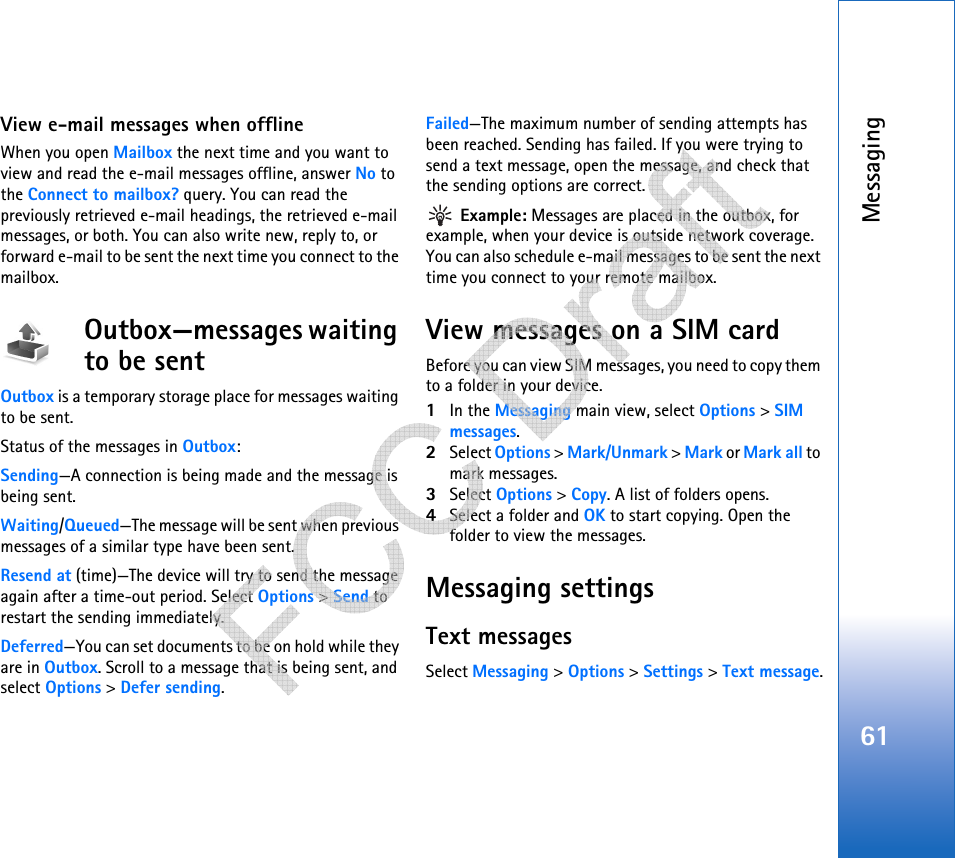 Messaging61View e-mail messages when offlineWhen you open Mailbox the next time and you want to view and read the e-mail messages offline, answer No to the Connect to mailbox? query. You can read the previously retrieved e-mail headings, the retrieved e-mail messages, or both. You can also write new, reply to, or forward e-mail to be sent the next time you connect to the mailbox. Outbox—messages waiting to be sentOutbox is a temporary storage place for messages waiting to be sent.Status of the messages in Outbox:Sending—A connection is being made and the message is being sent.Waiting/Queued—The message will be sent when previous messages of a similar type have been sent.Resend at (time)—The device will try to send the message again after a time-out period. Select Options &gt; Send to restart the sending immediately. Deferred—You can set documents to be on hold while they are in Outbox. Scroll to a message that is being sent, and select Options &gt; Defer sending. Failed—The maximum number of sending attempts has been reached. Sending has failed. If you were trying to send a text message, open the message, and check that the sending options are correct. Example: Messages are placed in the outbox, for example, when your device is outside network coverage. You can also schedule e-mail messages to be sent the next time you connect to your remote mailbox.View messages on a SIM cardBefore you can view SIM messages, you need to copy them to a folder in your device. 1In the Messaging main view, select Options &gt; SIM messages.2Select Options &gt; Mark/Unmark &gt; Mark or Mark all to mark messages.3Select Options &gt; Copy. A list of folders opens.4Select a folder and OK to start copying. Open the folder to view the messages.Messaging settingsText messagesSelect Messaging &gt; Options &gt; Settings &gt; Text message.   