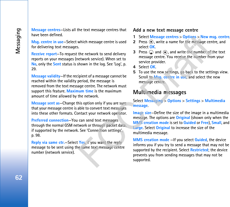 Messaging62Message centres—Lists all the text message centres that have been defined.Msg. centre in use—Select which message centre is used for delivering text messages.Receive report—To request the network to send delivery reports on your messages (network service). When set to No, only the Sent status is shown in the log. See ‘Log’, p. 29.Message validity—If the recipient of a message cannot be reached within the validity period, the message is removed from the text message centre. The network must support this feature. Maximum time is the maximum amount of time allowed by the network.Message sent as—Change this option only if you are sure that your message centre is able to convert text messages into these other formats. Contact your network operator.Preferred connection—You can send text messages through the normal GSM network or through packet data, if supported by the network. See ‘Connection settings’, p. 98.Reply via same ctr.—Select Yes, if you want the reply message to be sent using the same text message centre number (network service).Add a new text message centre1Select Message centres &gt; Options &gt; New msg. centre.2Press  , write a name for the message centre, and select OK.3Press   and  , and write the number of the text message centre. You receive the number from your service provider. 4Select OK. 5To use the new settings, go back to the settings view. Scroll to Msg. centre in use, and select the new message centre.Multimedia messagesSelect Messaging &gt; Options &gt; Settings &gt; Multimedia message.Image size—Define the size of the image in a multimedia message. The options are Original (shown only when the MMS creation mode is set to Guided or Free), Small, and Large. Select Original to increase the size of the multimedia message.MMS creation mode —If you select Guided, the device informs you if you try to send a message that may not be supported by the recipient. Select Restricted; the device prevents you from sending messages that may not be supported.   