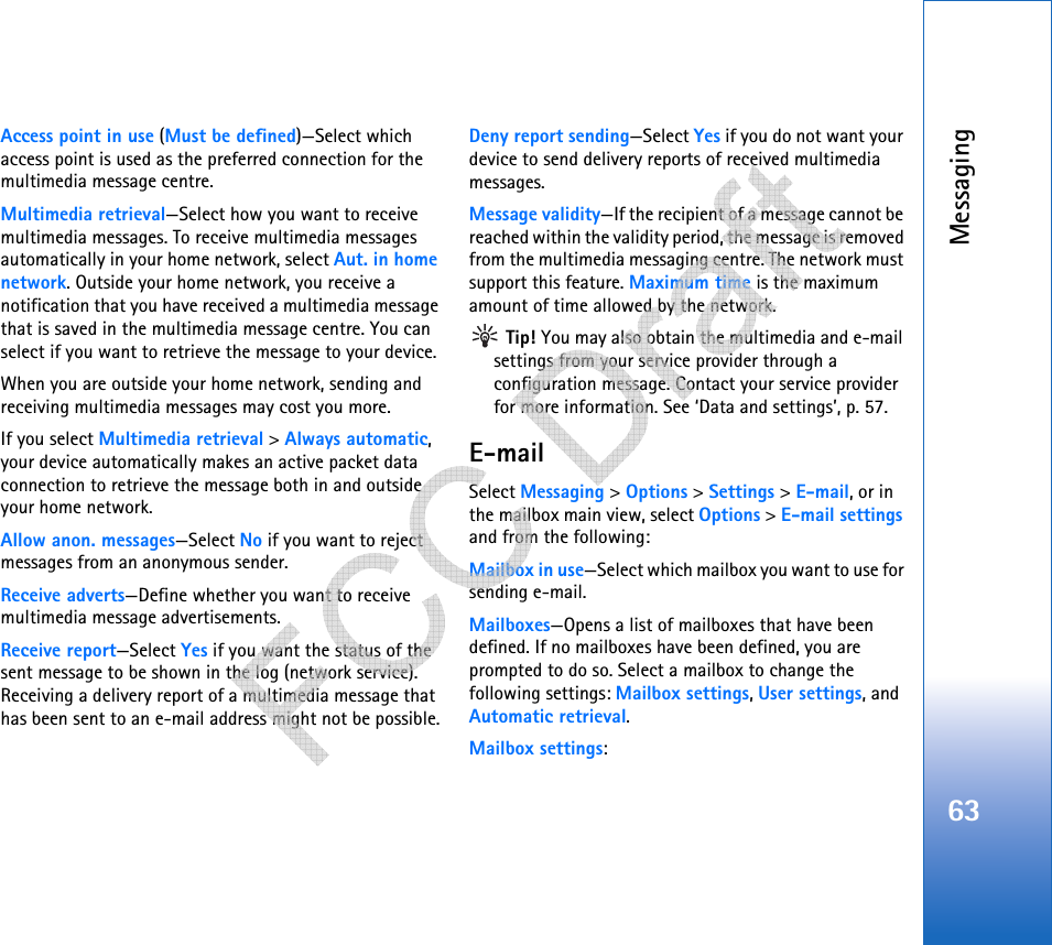 Messaging63Access point in use (Must be defined)—Select which access point is used as the preferred connection for the multimedia message centre.Multimedia retrieval—Select how you want to receive multimedia messages. To receive multimedia messages automatically in your home network, select Aut. in home network. Outside your home network, you receive a notification that you have received a multimedia message that is saved in the multimedia message centre. You can select if you want to retrieve the message to your device.When you are outside your home network, sending and receiving multimedia messages may cost you more.If you select Multimedia retrieval &gt; Always automatic, your device automatically makes an active packet data connection to retrieve the message both in and outside your home network.Allow anon. messages—Select No if you want to reject messages from an anonymous sender.Receive adverts—Define whether you want to receive multimedia message advertisements.Receive report—Select Yes if you want the status of the sent message to be shown in the log (network service). Receiving a delivery report of a multimedia message that has been sent to an e-mail address might not be possible.Deny report sending—Select Yes if you do not want your device to send delivery reports of received multimedia messages.Message validity—If the recipient of a message cannot be reached within the validity period, the message is removed from the multimedia messaging centre. The network must support this feature. Maximum time is the maximum amount of time allowed by the network. Tip! You may also obtain the multimedia and e-mail settings from your service provider through a configuration message. Contact your service provider for more information. See ‘Data and settings’, p. 57.E-mailSelect Messaging &gt; Options &gt; Settings &gt; E-mail, or in the mailbox main view, select Options &gt; E-mail settings and from the following:Mailbox in use—Select which mailbox you want to use for sending e-mail.Mailboxes—Opens a list of mailboxes that have been defined. If no mailboxes have been defined, you are prompted to do so. Select a mailbox to change the following settings: Mailbox settings, User settings, and Automatic retrieval.Mailbox settings:   