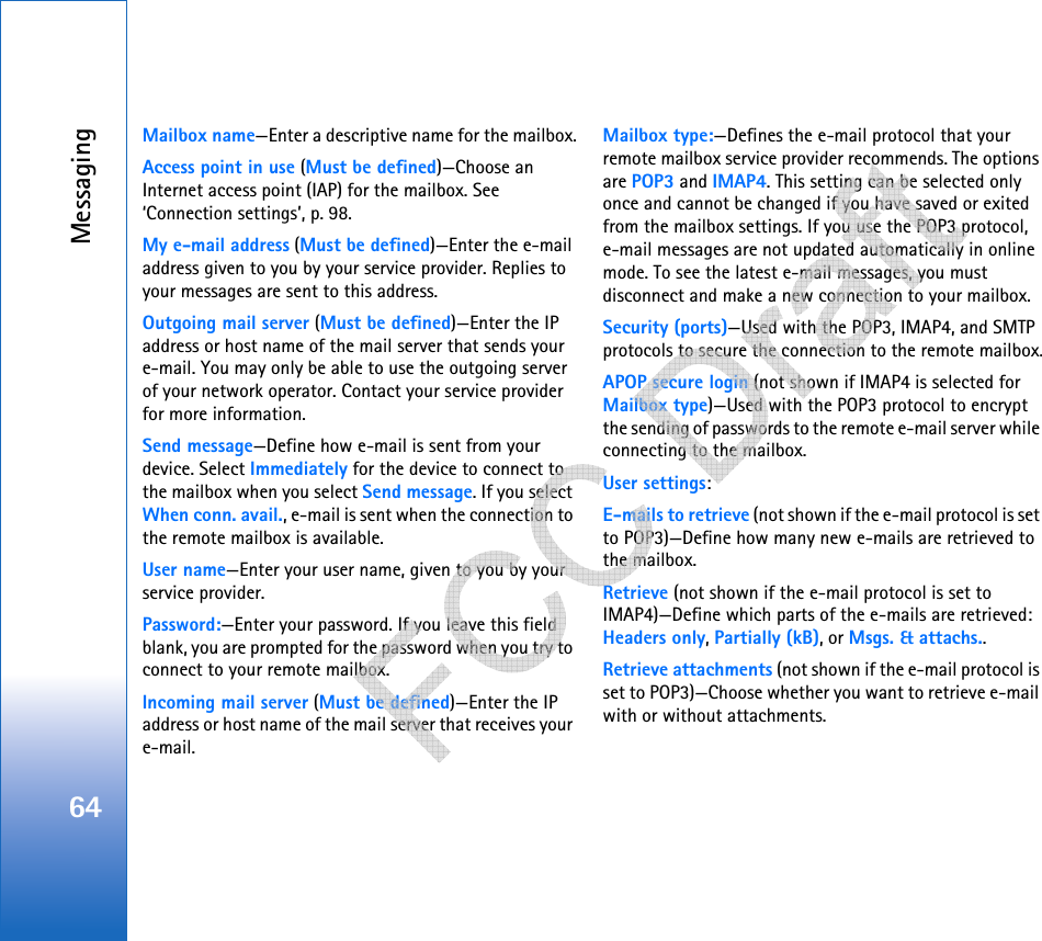 Messaging64Mailbox name—Enter a descriptive name for the mailbox.Access point in use (Must be defined)—Choose an Internet access point (IAP) for the mailbox. See ‘Connection settings’, p. 98.My e-mail address (Must be defined)—Enter the e-mail address given to you by your service provider. Replies to your messages are sent to this address.Outgoing mail server (Must be defined)—Enter the IP address or host name of the mail server that sends your e-mail. You may only be able to use the outgoing server of your network operator. Contact your service provider for more information.Send message—Define how e-mail is sent from your device. Select Immediately for the device to connect to the mailbox when you select Send message. If you select When conn. avail., e-mail is sent when the connection to the remote mailbox is available.User name—Enter your user name, given to you by your service provider.Password:—Enter your password. If you leave this field blank, you are prompted for the password when you try to connect to your remote mailbox.Incoming mail server (Must be defined)—Enter the IP address or host name of the mail server that receives your e-mail.Mailbox type:—Defines the e-mail protocol that your remote mailbox service provider recommends. The options are POP3 and IMAP4. This setting can be selected only once and cannot be changed if you have saved or exited from the mailbox settings. If you use the POP3 protocol, e-mail messages are not updated automatically in online mode. To see the latest e-mail messages, you must disconnect and make a new connection to your mailbox.Security (ports)—Used with the POP3, IMAP4, and SMTP protocols to secure the connection to the remote mailbox.APOP secure login (not shown if IMAP4 is selected for Mailbox type)—Used with the POP3 protocol to encrypt the sending of passwords to the remote e-mail server while connecting to the mailbox.User settings:E-mails to retrieve (not shown if the e-mail protocol is set to POP3)—Define how many new e-mails are retrieved to the mailbox.Retrieve (not shown if the e-mail protocol is set to IMAP4)—Define which parts of the e-mails are retrieved: Headers only, Partially (kB), or Msgs. &amp; attachs..Retrieve attachments (not shown if the e-mail protocol is set to POP3)—Choose whether you want to retrieve e-mail with or without attachments.   
