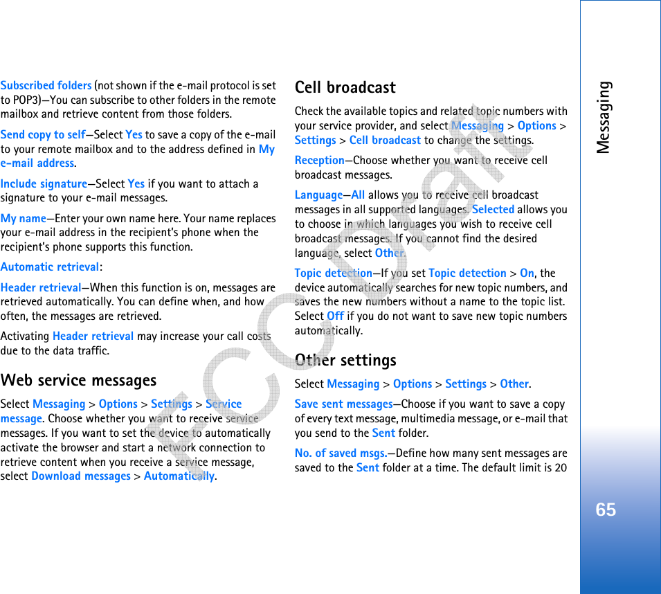 Messaging65Subscribed folders (not shown if the e-mail protocol is set to POP3)—You can subscribe to other folders in the remote mailbox and retrieve content from those folders.Send copy to self—Select Yes to save a copy of the e-mail to your remote mailbox and to the address defined in My e-mail address.Include signature—Select Yes if you want to attach a signature to your e-mail messages.My name—Enter your own name here. Your name replaces your e-mail address in the recipient’s phone when the recipient’s phone supports this function.Automatic retrieval:Header retrieval—When this function is on, messages are retrieved automatically. You can define when, and how often, the messages are retrieved.Activating Header retrieval may increase your call costs due to the data traffic.Web service messagesSelect Messaging &gt; Options &gt; Settings &gt; Service message. Choose whether you want to receive service messages. If you want to set the device to automatically activate the browser and start a network connection to retrieve content when you receive a service message, select Download messages &gt; Automatically.Cell broadcastCheck the available topics and related topic numbers with your service provider, and select Messaging &gt; Options &gt; Settings &gt; Cell broadcast to change the settings.Reception—Choose whether you want to receive cell broadcast messages.Language—All allows you to receive cell broadcast messages in all supported languages. Selected allows you to choose in which languages you wish to receive cell broadcast messages. If you cannot find the desired language, select Other.Topic detection—If you set Topic detection &gt; On, the device automatically searches for new topic numbers, and saves the new numbers without a name to the topic list. Select Off if you do not want to save new topic numbers automatically. Other settingsSelect Messaging &gt; Options &gt; Settings &gt; Other.Save sent messages—Choose if you want to save a copy of every text message, multimedia message, or e-mail that you send to the Sent folder.No. of saved msgs.—Define how many sent messages are saved to the Sent folder at a time. The default limit is 20    