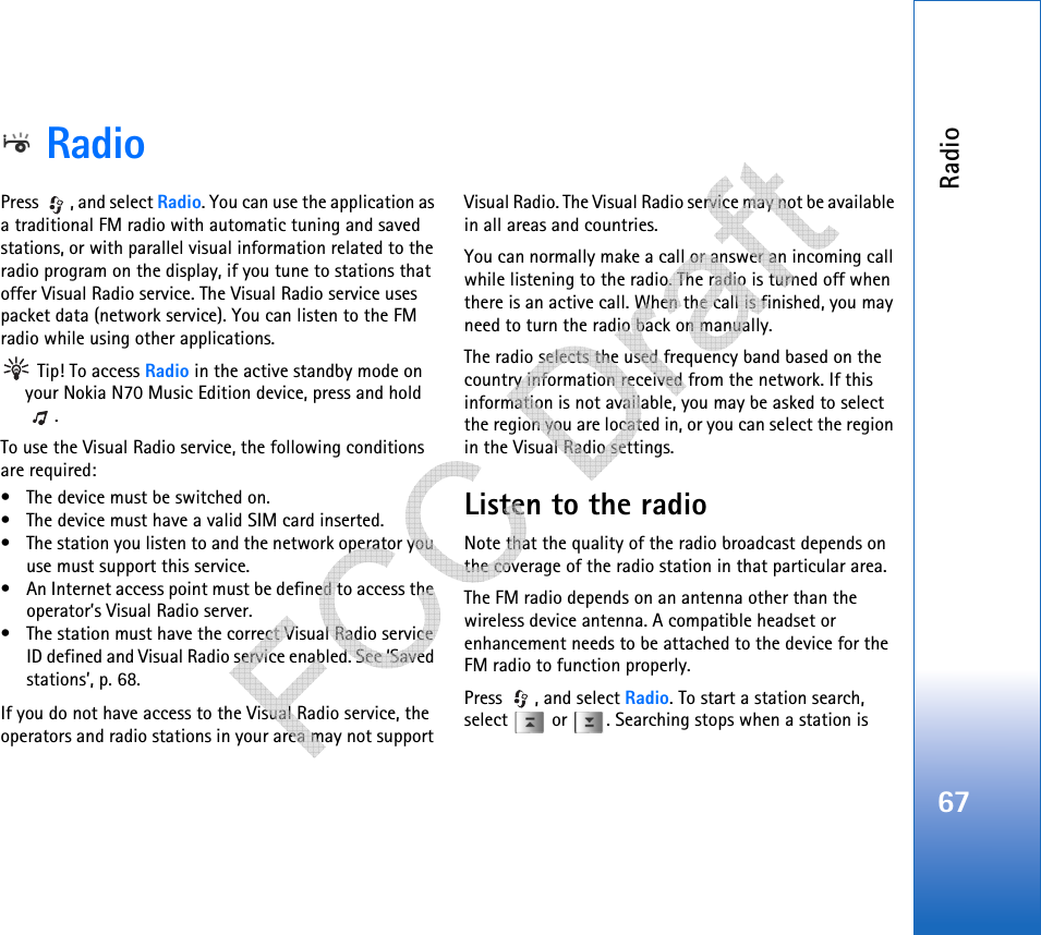 Radio67RadioPress  , and select Radio. You can use the application as a traditional FM radio with automatic tuning and saved stations, or with parallel visual information related to the radio program on the display, if you tune to stations that offer Visual Radio service. The Visual Radio service uses packet data (network service). You can listen to the FM radio while using other applications. Tip! To access Radio in the active standby mode on your Nokia N70 Music Edition device, press and hold .To use the Visual Radio service, the following conditions are required:• The device must be switched on.• The device must have a valid SIM card inserted.• The station you listen to and the network operator you use must support this service.• An Internet access point must be defined to access the operator’s Visual Radio server.• The station must have the correct Visual Radio service ID defined and Visual Radio service enabled. See ‘Saved stations’, p. 68.If you do not have access to the Visual Radio service, the operators and radio stations in your area may not support Visual Radio. The Visual Radio service may not be available in all areas and countries.You can normally make a call or answer an incoming call while listening to the radio. The radio is turned off when there is an active call. When the call is finished, you may need to turn the radio back on manually.The radio selects the used frequency band based on the country information received from the network. If this information is not available, you may be asked to select the region you are located in, or you can select the region in the Visual Radio settings.Listen to the radioNote that the quality of the radio broadcast depends on the coverage of the radio station in that particular area.The FM radio depends on an antenna other than the wireless device antenna. A compatible headset or enhancement needs to be attached to the device for the FM radio to function properly.Press , and select Radio. To start a station search, select   or  . Searching stops when a station is    