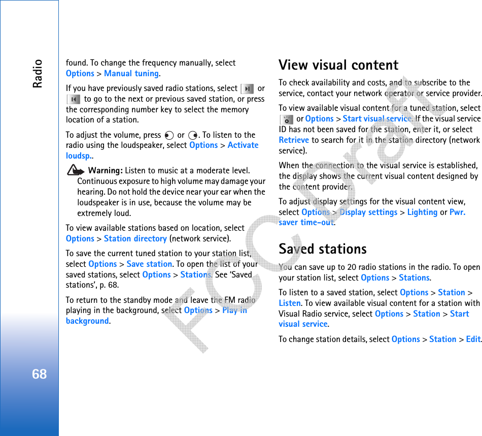 Radio68found. To change the frequency manually, select Options &gt; Manual tuning.If you have previously saved radio stations, select   or  to go to the next or previous saved station, or press the corresponding number key to select the memory location of a station.To adjust the volume, press   or  . To listen to the radio using the loudspeaker, select Options &gt; Activate loudsp.. Warning: Listen to music at a moderate level. Continuous exposure to high volume may damage your hearing. Do not hold the device near your ear when the loudspeaker is in use, because the volume may be extremely loud.To view available stations based on location, select Options &gt; Station directory (network service).To save the current tuned station to your station list, select Options &gt; Save station. To open the list of your saved stations, select Options &gt; Stations. See ‘Saved stations’, p. 68.To return to the standby mode and leave the FM radio playing in the background, select Options &gt; Play in background.View visual contentTo check availability and costs, and to subscribe to the service, contact your network operator or service provider.To view available visual content for a tuned station, select  or Options &gt; Start visual service. If the visual service ID has not been saved for the station, enter it, or select Retrieve to search for it in the station directory (network service).When the connection to the visual service is established, the display shows the current visual content designed by the content provider.To adjust display settings for the visual content view, select Options &gt; Display settings &gt; Lighting or Pwr. saver time-out.Saved stationsYou can save up to 20 radio stations in the radio. To open your station list, select Options &gt; Stations.To listen to a saved station, select Options &gt; Station &gt; Listen. To view available visual content for a station with Visual Radio service, select Options &gt; Station &gt; Start visual service.To change station details, select Options &gt; Station &gt; Edit.   