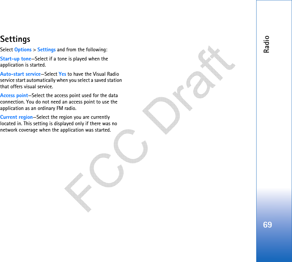 Radio69SettingsSelect Options &gt; Settings and from the following:Start-up tone—Select if a tone is played when the application is started.Auto-start service—Select Yes to have the Visual Radio service start automatically when you select a saved station that offers visual service.Access point—Select the access point used for the data connection. You do not need an access point to use the application as an ordinary FM radio.Current region—Select the region you are currently located in. This setting is displayed only if there was no network coverage when the application was started.   