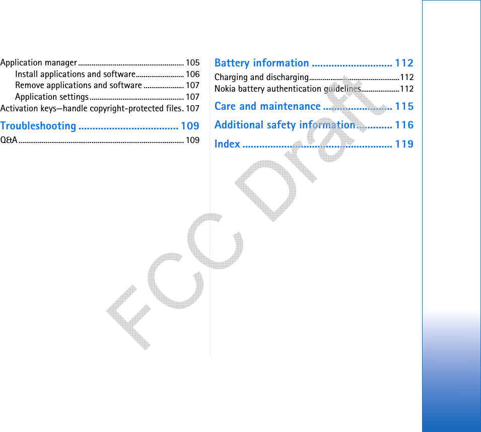 Application manager ....................................................... 105Install applications and software......................... 106Remove applications and software ..................... 107Application settings ................................................. 107Activation keys—handle copyright-protected files. 107Troubleshooting .................................... 109Q&amp;A...................................................................................... 109Battery information ............................. 112Charging and discharging...............................................112Nokia battery authentication guidelines....................112Care and maintenance ......................... 115Additional safety information............. 116Index ...................................................... 119   