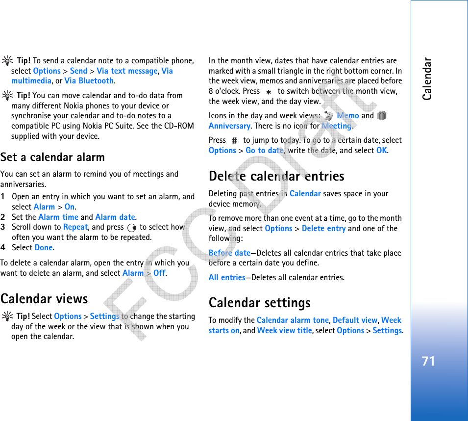 Calendar71 Tip! To send a calendar note to a compatible phone, select Options &gt; Send &gt; Via text message, Via multimedia, or Via Bluetooth. Tip! You can move calendar and to-do data from many different Nokia phones to your device or synchronise your calendar and to-do notes to a compatible PC using Nokia PC Suite. See the CD-ROM supplied with your device.Set a calendar alarmYou can set an alarm to remind you of meetings and anniversaries.1Open an entry in which you want to set an alarm, and select Alarm &gt; On.2Set the Alarm time and Alarm date.3Scroll down to Repeat, and press   to select how often you want the alarm to be repeated.4Select Done.To delete a calendar alarm, open the entry in which you want to delete an alarm, and select Alarm &gt; Off. Calendar views Tip! Select Options &gt; Settings to change the starting day of the week or the view that is shown when you open the calendar.In the month view, dates that have calendar entries are marked with a small triangle in the right bottom corner. In the week view, memos and anniversaries are placed before 8 o’clock. Press   to switch between the month view, the week view, and the day view.Icons in the day and week views:   Memo and   Anniversary. There is no icon for Meeting.Press   to jump to today. To go to a certain date, select Options &gt; Go to date, write the date, and select OK.Delete calendar entriesDeleting past entries in Calendar saves space in your device memory.To remove more than one event at a time, go to the month view, and select Options &gt; Delete entry and one of the following:Before date—Deletes all calendar entries that take place before a certain date you define.All entries—Deletes all calendar entries.Calendar settingsTo modify the Calendar alarm tone, Default view, Week starts on, and Week view title, select Options &gt; Settings.   