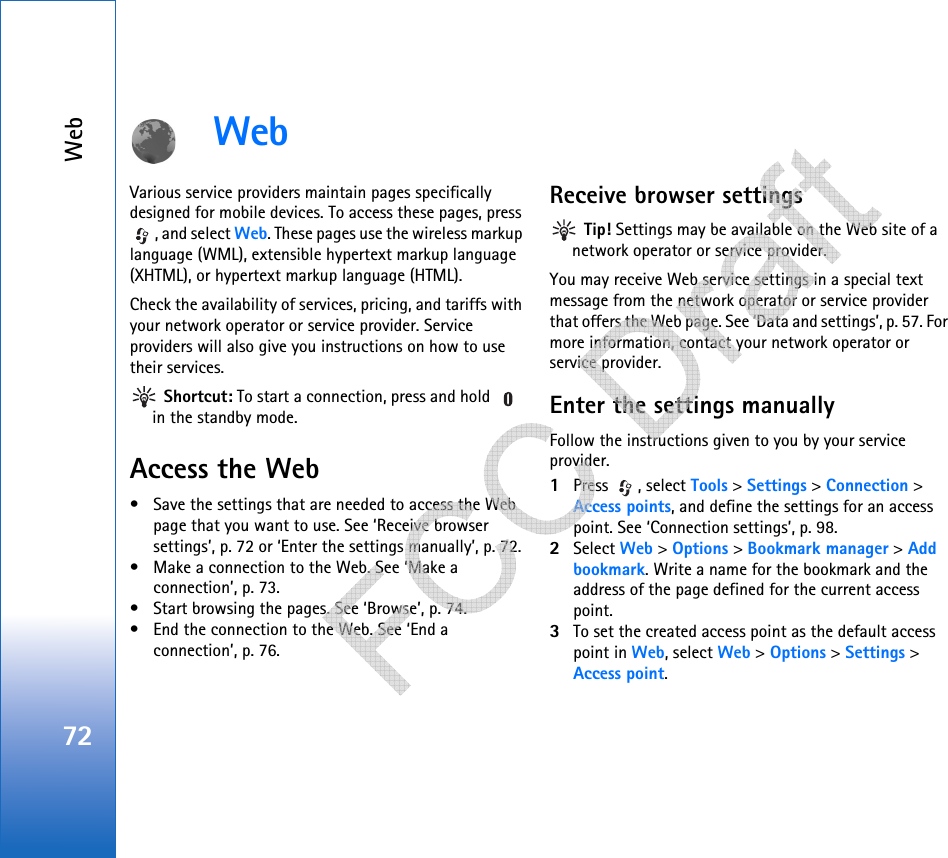 Web72WebVarious service providers maintain pages specifically designed for mobile devices. To access these pages, press , and select Web. These pages use the wireless markup language (WML), extensible hypertext markup language (XHTML), or hypertext markup language (HTML). Check the availability of services, pricing, and tariffs with your network operator or service provider. Service providers will also give you instructions on how to use their services.  Shortcut: To start a connection, press and hold   in the standby mode.Access the Web• Save the settings that are needed to access the Web page that you want to use. See ‘Receive browser settings’, p. 72 or ‘Enter the settings manually’, p. 72. • Make a connection to the Web. See ‘Make a connection’, p. 73.• Start browsing the pages. See ‘Browse’, p. 74.• End the connection to the Web. See ‘End a connection’, p. 76.Receive browser settings Tip! Settings may be available on the Web site of a network operator or service provider.You may receive Web service settings in a special text message from the network operator or service provider that offers the Web page. See ‘Data and settings’, p. 57. For more information, contact your network operator or service provider.Enter the settings manuallyFollow the instructions given to you by your service provider.1Press , select Tools &gt; Settings &gt; Connection &gt; Access points, and define the settings for an access point. See ‘Connection settings’, p. 98.2Select Web &gt; Options &gt; Bookmark manager &gt; Add bookmark. Write a name for the bookmark and the address of the page defined for the current access point.3To set the created access point as the default access point in Web, select Web &gt; Options &gt; Settings &gt; Access point.   