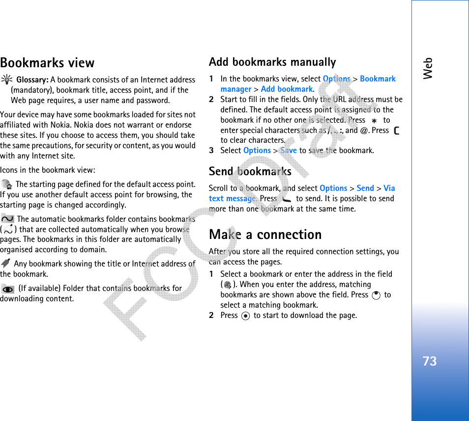 Web73Bookmarks view Glossary: A bookmark consists of an Internet address (mandatory), bookmark title, access point, and if the Web page requires, a user name and password.Your device may have some bookmarks loaded for sites not affiliated with Nokia. Nokia does not warrant or endorse these sites. If you choose to access them, you should take the same precautions, for security or content, as you would with any Internet site.Icons in the bookmark view: The starting page defined for the default access point. If you use another default access point for browsing, the starting page is changed accordingly. The automatic bookmarks folder contains bookmarks ( ) that are collected automatically when you browse pages. The bookmarks in this folder are automatically organised according to domain. Any bookmark showing the title or Internet address of the bookmark. (If available) Folder that contains bookmarks for downloading content.Add bookmarks manually1In the bookmarks view, select Options &gt; Bookmark manager &gt; Add bookmark.2Start to fill in the fields. Only the URL address must be defined. The default access point is assigned to the bookmark if no other one is selected. Press   to enter special characters such as /, ., :, and @. Press   to clear characters.3Select Options &gt; Save to save the bookmark.Send bookmarksScroll to a bookmark, and select Options &gt; Send &gt; Via text message. Press   to send. It is possible to send more than one bookmark at the same time.Make a connectionAfter you store all the required connection settings, you can access the pages. 1Select a bookmark or enter the address in the field ( ). When you enter the address, matching bookmarks are shown above the field. Press   to select a matching bookmark.2Press   to start to download the page.   