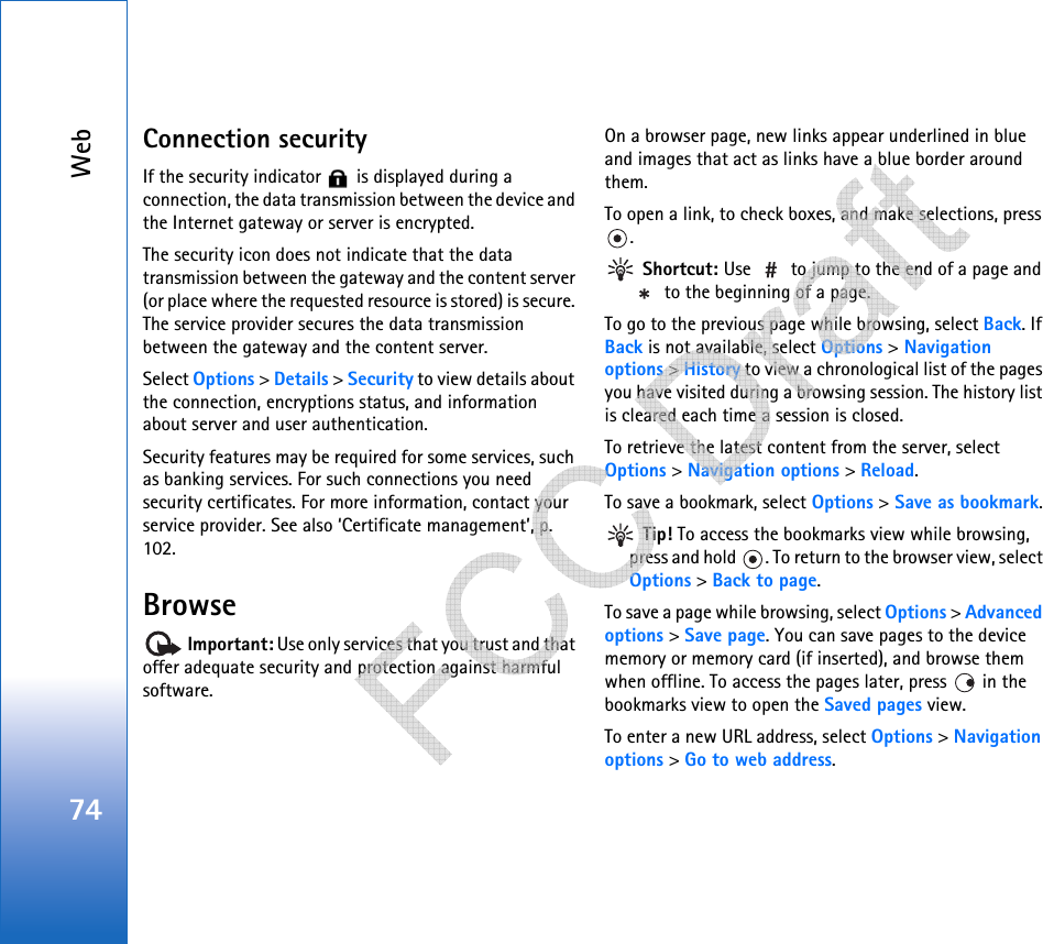 Web74Connection securityIf the security indicator   is displayed during a connection, the data transmission between the device and the Internet gateway or server is encrypted.The security icon does not indicate that the data transmission between the gateway and the content server (or place where the requested resource is stored) is secure. The service provider secures the data transmission between the gateway and the content server.Select Options &gt; Details &gt; Security to view details about the connection, encryptions status, and information about server and user authentication.Security features may be required for some services, such as banking services. For such connections you need security certificates. For more information, contact your service provider. See also ‘Certificate management’, p. 102.Browse Important: Use only services that you trust and that offer adequate security and protection against harmful software.On a browser page, new links appear underlined in blue and images that act as links have a blue border around them.To open a link, to check boxes, and make selections, press . Shortcut: Use   to jump to the end of a page and  to the beginning of a page.To go to the previous page while browsing, select Back. If Back is not available, select Options &gt; Navigation options &gt; History to view a chronological list of the pages you have visited during a browsing session. The history list is cleared each time a session is closed.To retrieve the latest content from the server, select Options &gt; Navigation options &gt; Reload.To save a bookmark, select Options &gt; Save as bookmark. Tip! To access the bookmarks view while browsing, press and hold  . To return to the browser view, select Options &gt; Back to page.To save a page while browsing, select Options &gt; Advanced options &gt; Save page. You can save pages to the device memory or memory card (if inserted), and browse them when offline. To access the pages later, press   in the bookmarks view to open the Saved pages view.To enter a new URL address, select Options &gt; Navigation options &gt; Go to web address.   