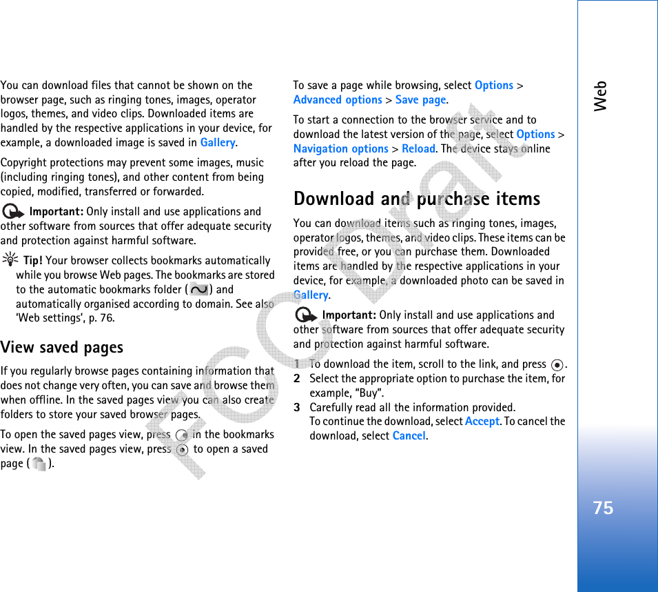 Web75You can download files that cannot be shown on the browser page, such as ringing tones, images, operator logos, themes, and video clips. Downloaded items are handled by the respective applications in your device, for example, a downloaded image is saved in Gallery.Copyright protections may prevent some images, music (including ringing tones), and other content from being copied, modified, transferred or forwarded. Important: Only install and use applications and other software from sources that offer adequate security and protection against harmful software. Tip! Your browser collects bookmarks automatically while you browse Web pages. The bookmarks are stored to the automatic bookmarks folder ( ) and automatically organised according to domain. See also ‘Web settings’, p. 76.View saved pagesIf you regularly browse pages containing information that does not change very often, you can save and browse them when offline. In the saved pages view you can also create folders to store your saved browser pages.To open the saved pages view, press   in the bookmarks view. In the saved pages view, press   to open a saved page ( ).To save a page while browsing, select Options &gt; Advanced options &gt; Save page. To start a connection to the browser service and to download the latest version of the page, select Options &gt; Navigation options &gt; Reload. The device stays online after you reload the page.Download and purchase itemsYou can download items such as ringing tones, images, operator logos, themes, and video clips. These items can be provided free, or you can purchase them. Downloaded items are handled by the respective applications in your device, for example, a downloaded photo can be saved in Gallery. Important: Only install and use applications and other software from sources that offer adequate security and protection against harmful software.1To download the item, scroll to the link, and press  .2Select the appropriate option to purchase the item, for example, “Buy”.3Carefully read all the information provided.To continue the download, select Accept. To cancel the download, select Cancel.   