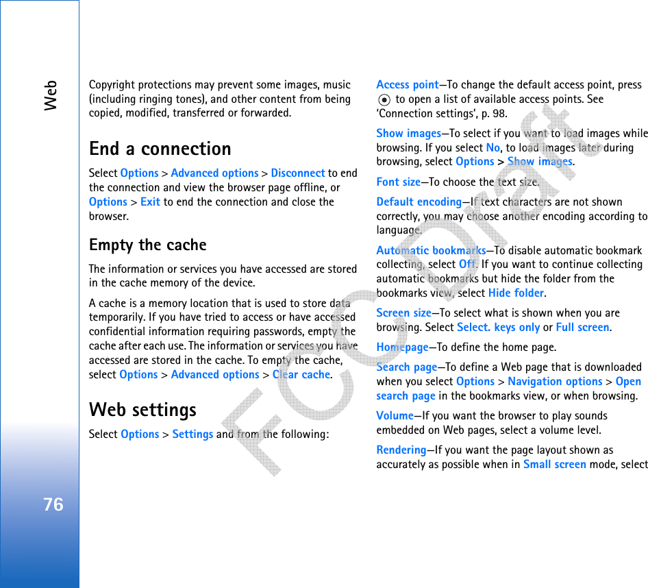 Web76Copyright protections may prevent some images, music (including ringing tones), and other content from being copied, modified, transferred or forwarded.End a connectionSelect Options &gt; Advanced options &gt; Disconnect to end the connection and view the browser page offline, or Options &gt; Exit to end the connection and close the browser.Empty the cacheThe information or services you have accessed are stored in the cache memory of the device.A cache is a memory location that is used to store data temporarily. If you have tried to access or have accessed confidential information requiring passwords, empty the cache after each use. The information or services you have accessed are stored in the cache. To empty the cache, select Options &gt; Advanced options &gt; Clear cache.Web settingsSelect Options &gt; Settings and from the following:Access point—To change the default access point, press  to open a list of available access points. See ‘Connection settings’, p. 98.Show images—To select if you want to load images while browsing. If you select No, to load images later during browsing, select Options &gt; Show images.Font size—To choose the text size.Default encoding—If text characters are not shown correctly, you may choose another encoding according to language.Automatic bookmarks—To disable automatic bookmark collecting, select Off. If you want to continue collecting automatic bookmarks but hide the folder from the bookmarks view, select Hide folder.Screen size—To select what is shown when you are browsing. Select Select. keys only or Full screen.Homepage—To define the home page.Search page—To define a Web page that is downloaded when you select Options &gt; Navigation options &gt; Open search page in the bookmarks view, or when browsing.Volume—If you want the browser to play sounds embedded on Web pages, select a volume level.Rendering—If you want the page layout shown as accurately as possible when in Small screen mode, select    