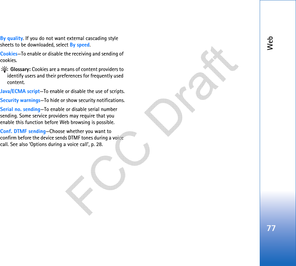 Web77By quality. If you do not want external cascading style sheets to be downloaded, select By speed.Cookies—To enable or disable the receiving and sending of cookies. Glossary: Cookies are a means of content providers to identify users and their preferences for frequently used content.Java/ECMA script—To enable or disable the use of scripts.Security warnings—To hide or show security notifications.Serial no. sending—To enable or disable serial number sending. Some service providers may require that you enable this function before Web browsing is possible.Conf. DTMF sending—Choose whether you want to confirm before the device sends DTMF tones during a voice call. See also ‘Options during a voice call’, p. 28.   