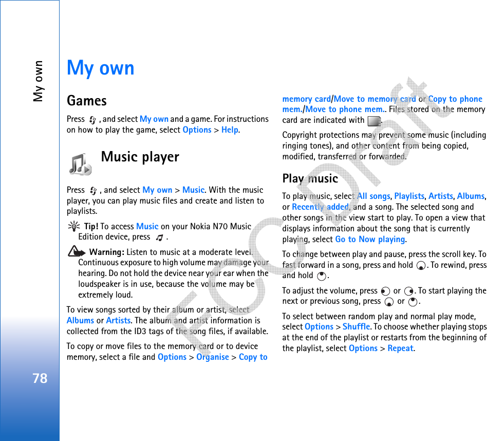 My own78My ownGamesPress  , and select My own and a game. For instructions on how to play the game, select Options &gt; Help.Music playerPress  , and select My own &gt; Music. With the music player, you can play music files and create and listen to playlists. Tip! To access Music on your Nokia N70 Music Edition device, press  . Warning: Listen to music at a moderate level. Continuous exposure to high volume may damage your hearing. Do not hold the device near your ear when the loudspeaker is in use, because the volume may be extremely loud.To view songs sorted by their album or artist, select Albums or Artists. The album and artist information is collected from the ID3 tags of the song files, if available.To copy or move files to the memory card or to device memory, select a file and Options &gt; Organise &gt; Copy to memory card/Move to memory card or Copy to phone mem./Move to phone mem.. Files stored on the memory card are indicated with  .Copyright protections may prevent some music (including ringing tones), and other content from being copied, modified, transferred or forwarded.Play musicTo play music, select All songs, Playlists, Artists, Albums, or Recently added, and a song. The selected song and other songs in the view start to play. To open a view that displays information about the song that is currently playing, select Go to Now playing.To change between play and pause, press the scroll key. To fast forward in a song, press and hold  . To rewind, press and hold  .To adjust the volume, press   or  . To start playing the next or previous song, press   or  .To select between random play and normal play mode, select Options &gt; Shuffle. To choose whether playing stops at the end of the playlist or restarts from the beginning of the playlist, select Options &gt; Repeat.   