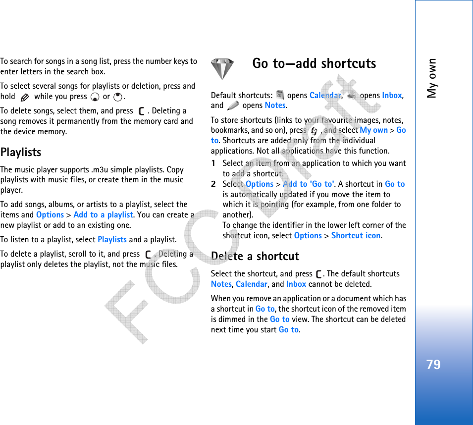 My own79To search for songs in a song list, press the number keys to enter letters in the search box.To select several songs for playlists or deletion, press and hold   while you press   or  .To delete songs, select them, and press  . Deleting a song removes it permanently from the memory card and the device memory.PlaylistsThe music player supports .m3u simple playlists. Copy playlists with music files, or create them in the music player.To add songs, albums, or artists to a playlist, select the items and Options &gt; Add to a playlist. You can create a new playlist or add to an existing one.To listen to a playlist, select Playlists and a playlist.To delete a playlist, scroll to it, and press  . Deleting a playlist only deletes the playlist, not the music files.Go to—add shortcutsDefault shortcuts:   opens Calendar,  opens Inbox, and  opens Notes.To store shortcuts (links to your favourite images, notes, bookmarks, and so on), press  , and select My own &gt; Go to. Shortcuts are added only from the individual applications. Not all applications have this function.1Select an item from an application to which you want to add a shortcut.2Select Options &gt; Add to &apos;Go to&apos;. A shortcut in Go to is automatically updated if you move the item to which it is pointing (for example, from one folder to another).To change the identifier in the lower left corner of the shortcut icon, select Options &gt; Shortcut icon.Delete a shortcutSelect the shortcut, and press  . The default shortcuts Notes, Calendar, and Inbox cannot be deleted.When you remove an application or a document which has a shortcut in Go to, the shortcut icon of the removed item is dimmed in the Go to view. The shortcut can be deleted next time you start Go to.   