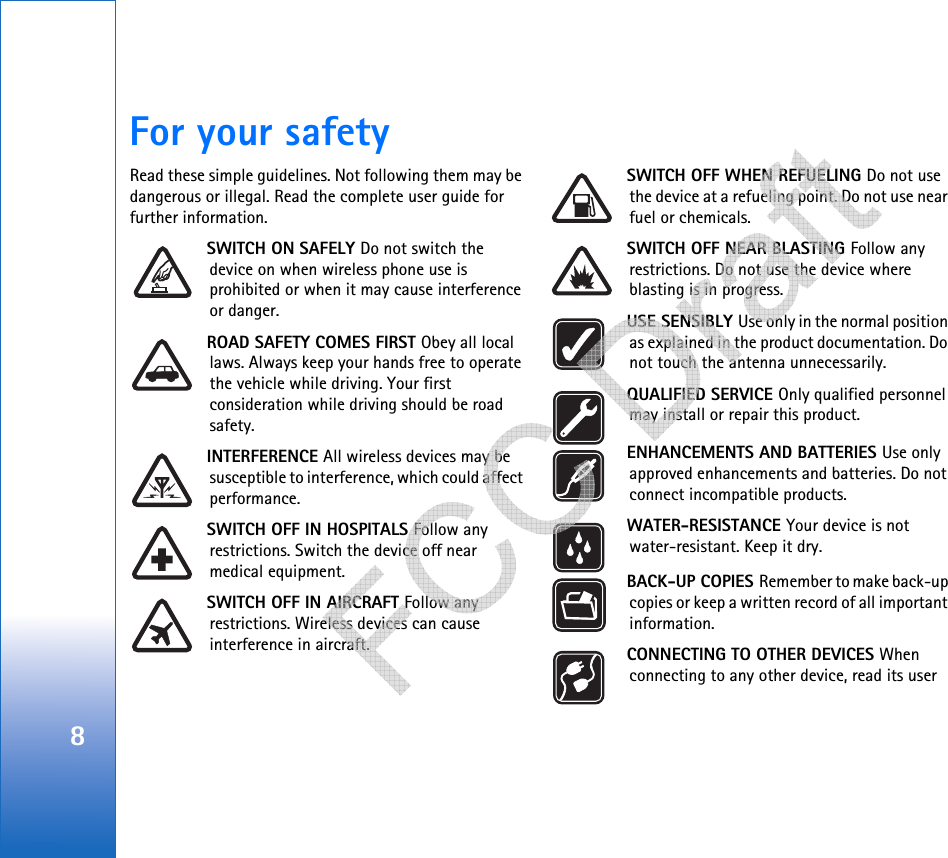 8For your safetyRead these simple guidelines. Not following them may be dangerous or illegal. Read the complete user guide for further information.SWITCH ON SAFELY Do not switch the device on when wireless phone use is prohibited or when it may cause interference or danger.ROAD SAFETY COMES FIRST Obey all local laws. Always keep your hands free to operate the vehicle while driving. Your first consideration while driving should be road safety.INTERFERENCE All wireless devices may be susceptible to interference, which could affect performance.SWITCH OFF IN HOSPITALS Follow any restrictions. Switch the device off near medical equipment.SWITCH OFF IN AIRCRAFT Follow any restrictions. Wireless devices can cause interference in aircraft.SWITCH OFF WHEN REFUELING Do not use the device at a refueling point. Do not use near fuel or chemicals.SWITCH OFF NEAR BLASTING Follow any restrictions. Do not use the device where blasting is in progress. USE SENSIBLY Use only in the normal position as explained in the product documentation. Do not touch the antenna unnecessarily.QUALIFIED SERVICE Only qualified personnel may install or repair this product.ENHANCEMENTS AND BATTERIES Use only approved enhancements and batteries. Do not connect incompatible products.WATER-RESISTANCE Your device is not water-resistant. Keep it dry.BACK-UP COPIES Remember to make back-up copies or keep a written record of all important information.CONNECTING TO OTHER DEVICES When connecting to any other device, read its user    