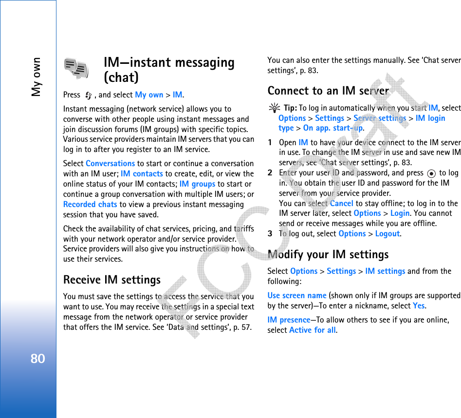 My own80IM—instant messaging (chat)Press  , and select My own &gt; IM.Instant messaging (network service) allows you to converse with other people using instant messages and join discussion forums (IM groups) with specific topics. Various service providers maintain IM servers that you can log in to after you register to an IM service.Select Conversations to start or continue a conversation with an IM user; IM contacts to create, edit, or view the online status of your IM contacts; IM groups to start or continue a group conversation with multiple IM users; or Recorded chats to view a previous instant messaging session that you have saved.Check the availability of chat services, pricing, and tariffs with your network operator and/or service provider. Service providers will also give you instructions on how to use their services.Receive IM settingsYou must save the settings to access the service that you want to use. You may receive the settings in a special text message from the network operator or service provider that offers the IM service. See ‘Data and settings’, p. 57. You can also enter the settings manually. See ‘Chat server settings’, p. 83.Connect to an IM server Tip: To log in automatically when you start IM, select Options &gt; Settings &gt; Server settings &gt; IM login type &gt; On app. start-up.1Open IM to have your device connect to the IM server in use. To change the IM server in use and save new IM servers, see ‘Chat server settings’, p. 83. 2Enter your user ID and password, and press   to log in. You obtain the user ID and password for the IM server from your service provider.You can select Cancel to stay offline; to log in to the IM server later, select Options &gt; Login. You cannot send or receive messages while you are offline. 3To log out, select Options &gt; Logout.Modify your IM settingsSelect Options &gt; Settings &gt; IM settings and from the following:Use screen name (shown only if IM groups are supported by the server)—To enter a nickname, select Yes.IM presence—To allow others to see if you are online, select Active for all.   