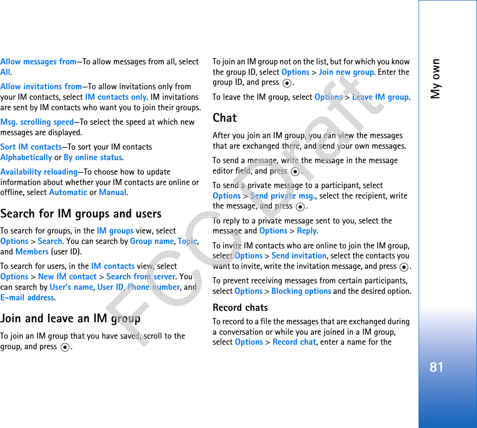 My own81Allow messages from—To allow messages from all, select All.Allow invitations from—To allow invitations only from your IM contacts, select IM contacts only. IM invitations are sent by IM contacts who want you to join their groups.Msg. scrolling speed—To select the speed at which new messages are displayed.Sort IM contacts—To sort your IM contacts Alphabetically or By online status.Availability reloading—To choose how to update information about whether your IM contacts are online or offline, select Automatic or Manual. Search for IM groups and usersTo search for groups, in the IM groups view, select Options &gt; Search. You can search by Group name, Topic, and Members (user ID).To search for users, in the IM contacts view, select Options &gt; New IM contact &gt; Search from server. You can search by User&apos;s name, User ID, Phone number, and E-mail address.Join and leave an IM groupTo join an IM group that you have saved, scroll to the group, and press  .To join an IM group not on the list, but for which you know the group ID, select Options &gt; Join new group. Enter the group ID, and press  .To leave the IM group, select Options &gt; Leave IM group.ChatAfter you join an IM group, you can view the messages that are exchanged there, and send your own messages.To send a message, write the message in the message editor field, and press  .To send a private message to a participant, select Options &gt; Send private msg., select the recipient, write the message, and press  . To reply to a private message sent to you, select the message and Options &gt; Reply.To invite IM contacts who are online to join the IM group, select Options &gt; Send invitation, select the contacts you want to invite, write the invitation message, and press  .To prevent receiving messages from certain participants, select Options &gt; Blocking options and the desired option.Record chatsTo record to a file the messages that are exchanged during a conversation or while you are joined in a IM group, select Options &gt; Record chat, enter a name for the    