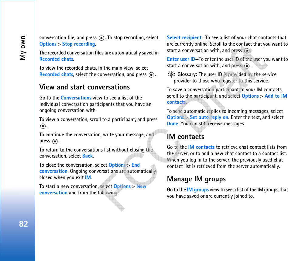 My own82conversation file, and press  . To stop recording, select Options &gt; Stop recording.The recorded conversation files are automatically saved in Recorded chats.To view the recorded chats, in the main view, select Recorded chats, select the conversation, and press  .View and start conversationsGo to the Conversations view to see a list of the individual conversation participants that you have an ongoing conversation with.To view a conversation, scroll to a participant, and press .To continue the conversation, write your message, and press .To return to the conversations list without closing the conversation, select Back.To close the conversation, select Options &gt; End conversation. Ongoing conversations are automatically closed when you exit IM.To start a new conversation, select Options &gt; New conversation and from the following:Select recipient—To see a list of your chat contacts that are currently online. Scroll to the contact that you want to start a conversation with, and press  .Enter user ID—To enter the user ID of the user you want to start a conversation with, and press  . Glossary: The user ID is provided by the service provider to those who register to this service.To save a conversation participant to your IM contacts, scroll to the participant, and select Options &gt; Add to IM contacts.To send automatic replies to incoming messages, select Options &gt; Set auto reply on. Enter the text, and select Done. You can still receive messages.IM contactsGo to the IM contacts to retrieve chat contact lists from the server, or to add a new chat contact to a contact list. When you log in to the server, the previously used chat contact list is retrieved from the server automatically.Manage IM groupsGo to the IM groups view to see a list of the IM groups that you have saved or are currently joined to.    