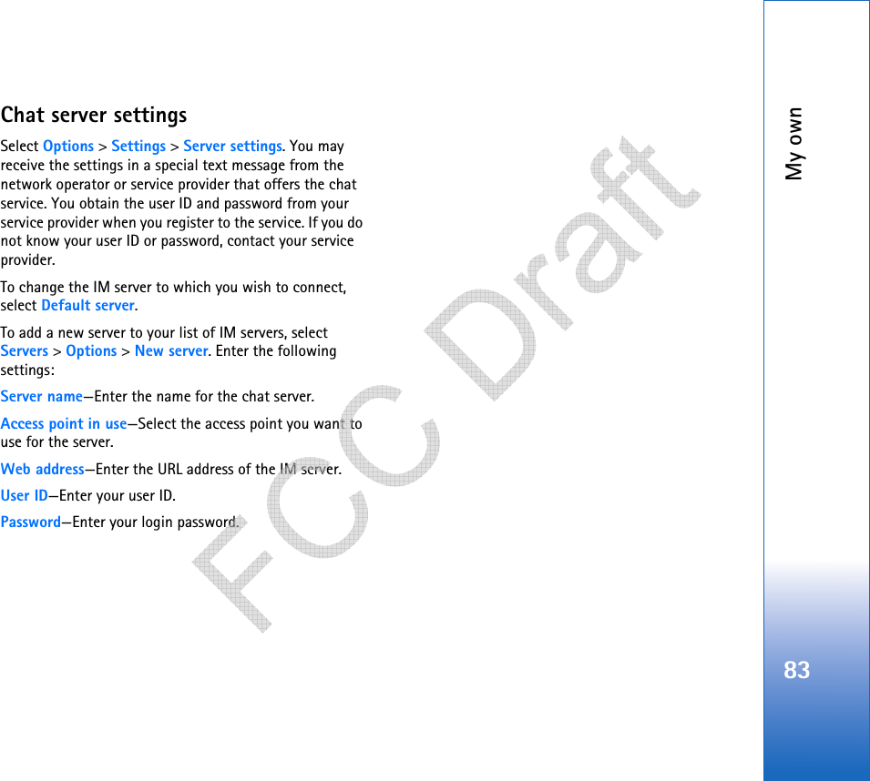 My own83Chat server settingsSelect Options &gt; Settings &gt; Server settings. You may receive the settings in a special text message from the network operator or service provider that offers the chat service. You obtain the user ID and password from your service provider when you register to the service. If you do not know your user ID or password, contact your service provider.To change the IM server to which you wish to connect, select Default server.To add a new server to your list of IM servers, select Servers &gt; Options &gt; New server. Enter the following settings:Server name—Enter the name for the chat server.Access point in use—Select the access point you want to use for the server.Web address—Enter the URL address of the IM server.User ID—Enter your user ID.Password—Enter your login password.   