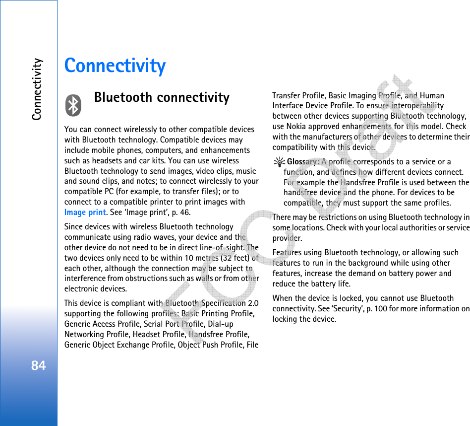 Connectivity84ConnectivityBluetooth connectivityYou can connect wirelessly to other compatible devices with Bluetooth technology. Compatible devices may include mobile phones, computers, and enhancements such as headsets and car kits. You can use wireless Bluetooth technology to send images, video clips, music and sound clips, and notes; to connect wirelessly to your compatible PC (for example, to transfer files); or to connect to a compatible printer to print images with Image print. See ‘Image print’, p. 46.Since devices with wireless Bluetooth technology communicate using radio waves, your device and the other device do not need to be in direct line-of-sight. The two devices only need to be within 10 metres (32 feet) of each other, although the connection may be subject to interference from obstructions such as walls or from other electronic devices.This device is compliant with Bluetooth Specification 2.0 supporting the following profiles: Basic Printing Profile, Generic Access Profile, Serial Port Profile, Dial-up Networking Profile, Headset Profile, Handsfree Profile, Generic Object Exchange Profile, Object Push Profile, File Transfer Profile, Basic Imaging Profile, and Human Interface Device Profile. To ensure interoperability between other devices supporting Bluetooth technology, use Nokia approved enhancements for this model. Check with the manufacturers of other devices to determine their compatibility with this device.Glossary: A profile corresponds to a service or a function, and defines how different devices connect. For example the Handsfree Profile is used between the handsfree device and the phone. For devices to be compatible, they must support the same profiles.There may be restrictions on using Bluetooth technology in some locations. Check with your local authorities or service provider.Features using Bluetooth technology, or allowing such features to run in the background while using other features, increase the demand on battery power and reduce the battery life.When the device is locked, you cannot use Bluetooth connectivity. See ‘Security’, p. 100 for more information on locking the device.   