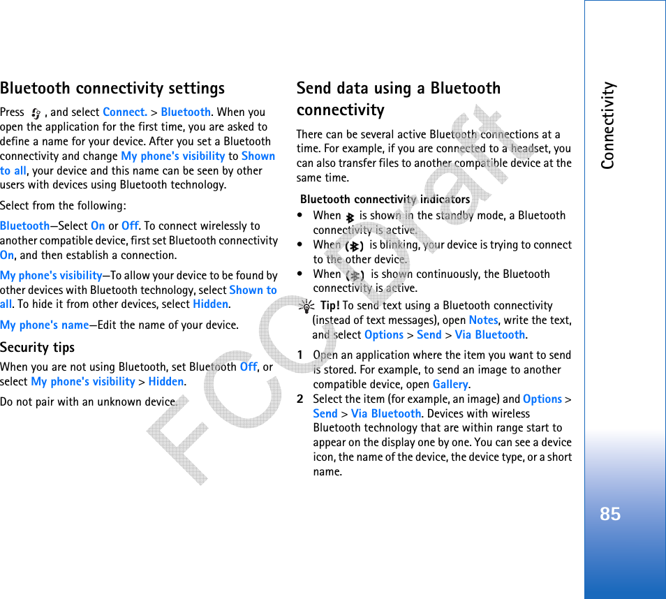 Connectivity85Bluetooth connectivity settingsPress , and select Connect. &gt; Bluetooth. When you open the application for the first time, you are asked to define a name for your device. After you set a Bluetooth connectivity and change My phone&apos;s visibility to Shown to all, your device and this name can be seen by other users with devices using Bluetooth technology.Select from the following:Bluetooth—Select On or Off. To connect wirelessly to another compatible device, first set Bluetooth connectivity On, and then establish a connection.My phone&apos;s visibility—To allow your device to be found by other devices with Bluetooth technology, select Shown to all. To hide it from other devices, select Hidden.My phone&apos;s name—Edit the name of your device.Security tipsWhen you are not using Bluetooth, set Bluetooth Off, or select My phone&apos;s visibility &gt; Hidden.Do not pair with an unknown device.Send data using a Bluetooth connectivityThere can be several active Bluetooth connections at a time. For example, if you are connected to a headset, you can also transfer files to another compatible device at the same time. Bluetooth connectivity indicators• When   is shown in the standby mode, a Bluetooth connectivity is active.• When   is blinking, your device is trying to connect to the other device.• When   is shown continuously, the Bluetooth connectivity is active. Tip! To send text using a Bluetooth connectivity (instead of text messages), open Notes, write the text, and select Options &gt; Send &gt; Via Bluetooth.1Open an application where the item you want to send is stored. For example, to send an image to another compatible device, open Gallery.2Select the item (for example, an image) and Options &gt; Send &gt; Via Bluetooth. Devices with wireless Bluetooth technology that are within range start to appear on the display one by one. You can see a device icon, the name of the device, the device type, or a short name.   