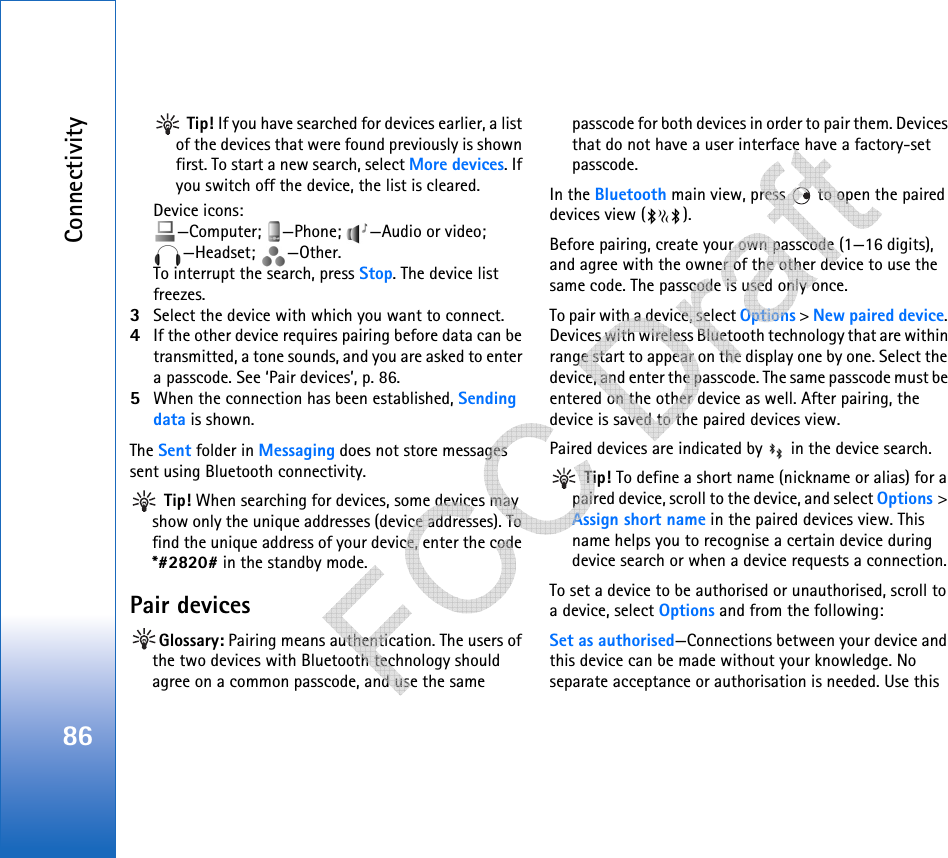 Connectivity86 Tip! If you have searched for devices earlier, a list of the devices that were found previously is shown first. To start a new search, select More devices. If you switch off the device, the list is cleared.Device icons: —Computer; —Phone;  —Audio or video; —Headset; —Other.To interrupt the search, press Stop. The device list freezes.3Select the device with which you want to connect.4If the other device requires pairing before data can be transmitted, a tone sounds, and you are asked to enter a passcode. See ‘Pair devices’, p. 86.5When the connection has been established, Sending data is shown.The Sent folder in Messaging does not store messages sent using Bluetooth connectivity. Tip! When searching for devices, some devices may show only the unique addresses (device addresses). To find the unique address of your device, enter the code *#2820# in the standby mode.Pair devicesGlossary: Pairing means authentication. The users of the two devices with Bluetooth technology should agree on a common passcode, and use the same passcode for both devices in order to pair them. Devices that do not have a user interface have a factory-set passcode.In the Bluetooth main view, press   to open the paired devices view ( ). Before pairing, create your own passcode (1—16 digits), and agree with the owner of the other device to use the same code. The passcode is used only once.To pair with a device, select Options &gt; New paired device. Devices with wireless Bluetooth technology that are within range start to appear on the display one by one. Select the device, and enter the passcode. The same passcode must be entered on the other device as well. After pairing, the device is saved to the paired devices view.Paired devices are indicated by   in the device search.  Tip! To define a short name (nickname or alias) for a paired device, scroll to the device, and select Options &gt; Assign short name in the paired devices view. This name helps you to recognise a certain device during device search or when a device requests a connection.To set a device to be authorised or unauthorised, scroll to a device, select Options and from the following:Set as authorised—Connections between your device and this device can be made without your knowledge. No separate acceptance or authorisation is needed. Use this    