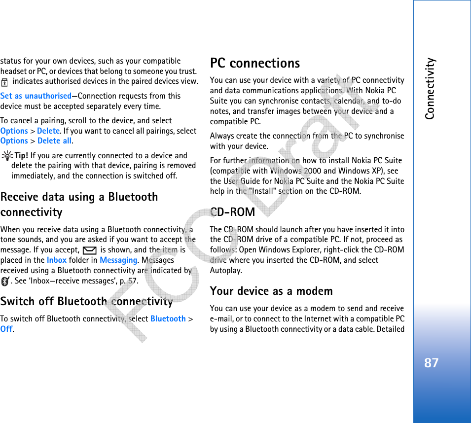 Connectivity87status for your own devices, such as your compatible headset or PC, or devices that belong to someone you trust.  indicates authorised devices in the paired devices view.Set as unauthorised—Connection requests from this device must be accepted separately every time.To cancel a pairing, scroll to the device, and select Options &gt; Delete. If you want to cancel all pairings, select Options &gt; Delete all.Tip! If you are currently connected to a device and delete the pairing with that device, pairing is removed immediately, and the connection is switched off.Receive data using a Bluetooth connectivityWhen you receive data using a Bluetooth connectivity, a tone sounds, and you are asked if you want to accept the message. If you accept,   is shown, and the item is placed in the Inbox folder in Messaging. Messages received using a Bluetooth connectivity are indicated by . See ‘Inbox—receive messages’, p. 57.Switch off Bluetooth connectivityTo switch off Bluetooth connectivity, select Bluetooth &gt; Off.PC connectionsYou can use your device with a variety of PC connectivity and data communications applications. With Nokia PC Suite you can synchronise contacts, calendar, and to-do notes, and transfer images between your device and a compatible PC. Always create the connection from the PC to synchronise with your device.For further information on how to install Nokia PC Suite (compatible with Windows 2000 and Windows XP), see the User Guide for Nokia PC Suite and the Nokia PC Suite help in the &quot;Install&quot; section on the CD-ROM.CD-ROMThe CD-ROM should launch after you have inserted it into the CD-ROM drive of a compatible PC. If not, proceed as follows: Open Windows Explorer, right-click the CD-ROM drive where you inserted the CD-ROM, and select Autoplay.Your device as a modemYou can use your device as a modem to send and receive e-mail, or to connect to the Internet with a compatible PC by using a Bluetooth connectivity or a data cable. Detailed    