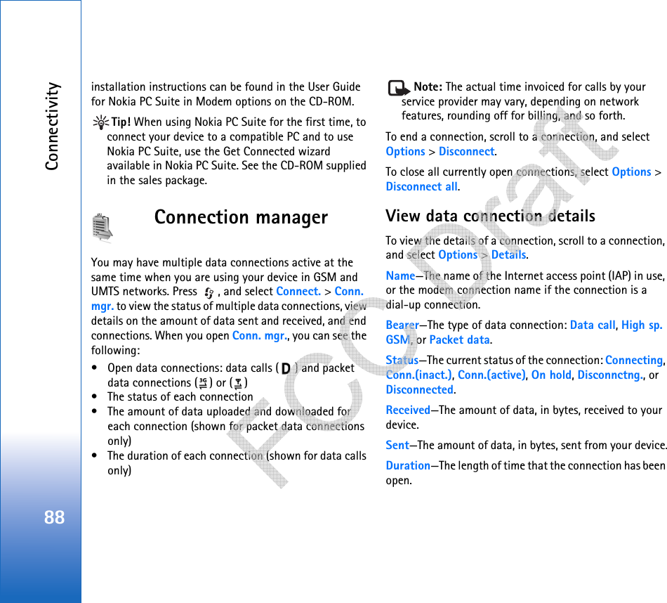 Connectivity88installation instructions can be found in the User Guide for Nokia PC Suite in Modem options on the CD-ROM.Tip! When using Nokia PC Suite for the first time, to connect your device to a compatible PC and to use Nokia PC Suite, use the Get Connected wizard available in Nokia PC Suite. See the CD-ROM supplied in the sales package.Connection managerYou may have multiple data connections active at the same time when you are using your device in GSM and UMTS networks. Press  , and select Connect. &gt; Conn. mgr. to view the status of multiple data connections, view details on the amount of data sent and received, and end connections. When you open Conn. mgr., you can see the following:• Open data connections: data calls ( ) and packet data connections ( ) or ( )• The status of each connection• The amount of data uploaded and downloaded for each connection (shown for packet data connections only)• The duration of each connection (shown for data calls only)Note: The actual time invoiced for calls by your service provider may vary, depending on network features, rounding off for billing, and so forth.To end a connection, scroll to a connection, and select Options &gt; Disconnect.To close all currently open connections, select Options &gt; Disconnect all.View data connection detailsTo view the details of a connection, scroll to a connection, and select Options &gt; Details.Name—The name of the Internet access point (IAP) in use, or the modem connection name if the connection is a dial-up connection.Bearer—The type of data connection: Data call, High sp. GSM, or Packet data.Status—The current status of the connection: Connecting, Conn.(inact.), Conn.(active), On hold, Disconnctng., or Disconnected.Received—The amount of data, in bytes, received to your device.Sent—The amount of data, in bytes, sent from your device.Duration—The length of time that the connection has been open.   