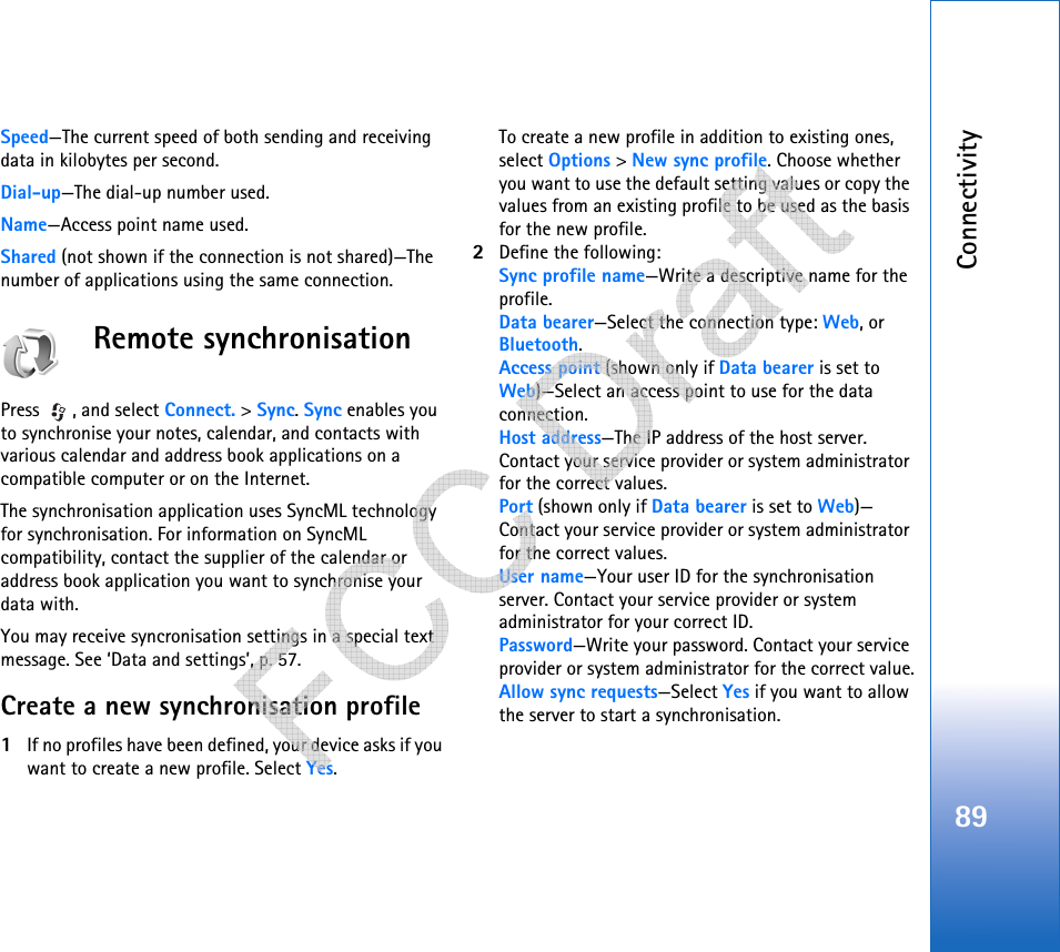 Connectivity89Speed—The current speed of both sending and receiving data in kilobytes per second.Dial-up—The dial-up number used.Name—Access point name used.Shared (not shown if the connection is not shared)—The number of applications using the same connection.Remote synchronisationPress , and select Connect. &gt; Sync. Sync enables you to synchronise your notes, calendar, and contacts with various calendar and address book applications on a compatible computer or on the Internet.The synchronisation application uses SyncML technology for synchronisation. For information on SyncML compatibility, contact the supplier of the calendar or address book application you want to synchronise your data with.You may receive syncronisation settings in a special text message. See ‘Data and settings’, p. 57. Create a new synchronisation profile1If no profiles have been defined, your device asks if you want to create a new profile. Select Yes.To create a new profile in addition to existing ones, select Options &gt; New sync profile. Choose whether you want to use the default setting values or copy the values from an existing profile to be used as the basis for the new profile.2Define the following:Sync profile name—Write a descriptive name for the profile.Data bearer—Select the connection type: Web, or Bluetooth.Access point (shown only if Data bearer is set to Web)—Select an access point to use for the data connection.Host address—The IP address of the host server. Contact your service provider or system administrator for the correct values.Port (shown only if Data bearer is set to Web)—Contact your service provider or system administrator for the correct values.User name—Your user ID for the synchronisation server. Contact your service provider or system administrator for your correct ID.Password—Write your password. Contact your service provider or system administrator for the correct value.Allow sync requests—Select Yes if you want to allow the server to start a synchronisation.   
