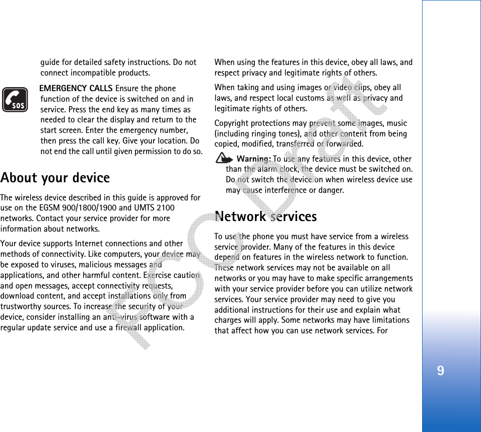 9guide for detailed safety instructions. Do not connect incompatible products.EMERGENCY CALLS Ensure the phone function of the device is switched on and in service. Press the end key as many times as needed to clear the display and return to the start screen. Enter the emergency number, then press the call key. Give your location. Do not end the call until given permission to do so.About your deviceThe wireless device described in this guide is approved for use on the EGSM 900/1800/1900 and UMTS 2100 networks. Contact your service provider for more information about networks.Your device supports Internet connections and other methods of connectivity. Like computers, your device may be exposed to viruses, malicious messages and applications, and other harmful content. Exercise caution and open messages, accept connectivity requests, download content, and accept installations only from trustworthy sources. To increase the security of your device, consider installing an anti-virus software with a regular update service and use a firewall application.When using the features in this device, obey all laws, and respect privacy and legitimate rights of others. When taking and using images or video clips, obey all laws, and respect local customs as well as privacy and legitimate rights of others.Copyright protections may prevent some images, music (including ringing tones), and other content from being copied, modified, transferred or forwarded. Warning: To use any features in this device, other than the alarm clock, the device must be switched on. Do not switch the device on when wireless device use may cause interference or danger.Network servicesTo use the phone you must have service from a wireless service provider. Many of the features in this device depend on features in the wireless network to function. These network services may not be available on all networks or you may have to make specific arrangements with your service provider before you can utilize network services. Your service provider may need to give you additional instructions for their use and explain what charges will apply. Some networks may have limitations that affect how you can use network services. For    